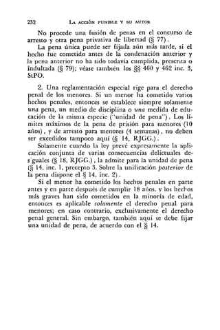 No procede una fusión de penas en el concurso de
arresto y otra pena privativa de libertad (S 77).
La pena única puede ser fijada aún más tarde, si el
hecho fue cometido antes de la condenación anterior y
la pena anterior no ha sido todavía cumplida, prescrita o
indultada (5 79); véase también los §S 460 y 462 inc. 3,
StPO.
2. Una reglamentación especial rige para el derecho
penal de los menores. Si un menor ha cometido varios
hechos penales, entonces se establece siempre solamente
una pena, un medio de disciplina o una medida de edu-
cación de la misma especie ("unidad de pena"). Los 1í-
mites máximos de la pena de prisión para menores (10
años), y de arresto para menores (4 semanas), no deben
ser excedidos tampoco aquí (S 14, RJGG.) .
Solamente cuando la ley prevé expresamente la apli-
cación conjunta de varias consecuencias delictuales de-
s-guales (§ 18, RJGG.) ,la admite para la unidad de pena
(S 14, inc. 1, precepto S. Sobre la unificación posterior de
la pena dispone el 5 14, inc. 2) .
Si el menor haiometido los hechos penales en parte
antes y en parte después de cumplir 18 anos, y los hechos
más graves han sido cometidos en la minoría de edad,
entonces es aplicable solamente el derecho penal para
menores; en caso contrario, exclusivamente el derecho
penal general. Sin embargo, también aquí se debe fijar
una unidad de pena, de acuerdo con el $j14.
 
