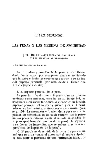 1,IBRO SEGUNDO
LAS PENAS Y LAS MEDIDAS DE SEGURIDAD
28. DE LA NATURALEZA DE LAS PENAS
Y LAS MEDIDAS DE SEGURIDAD
La naturaleza y función de la pena se manifiestan
desde dos aspectos: por una parte, desde el condenado
que la sufre y desde los terceros que asisten a su aplica-
ción (aspecto personal) ; por otra, desde el Estado que
la dicta (aspecto estatal) .
1. El aspecto personal de la pena.
La pena la sufre el autor y la presencian sus contem-
poráneos como personas, tomadas en su integridad, es-
tructuradas con varias funciones, vale decir, en su funcitjn
superior personal del conocer y querer, y en su funcihn
inferior de los instintos, aspiraciones y sentimientos (véa-
se p. 156). La naturaleza y función de la pena solamente
pueden ser entendidas en esa doble relación con la perso-
na. La primera relaci6n afecta al sentido entendible de
la pena (problema del sentido de la pena) ; la segunda,
a su fuerza de impresión, que se refiere a su vivencia
(problema de impresión de la pena).
a) El problema de sentido de la pena. La pena es un
mal que se dicta contra el autor por el hecho culpable-
Se basa sobre el postulado de una retribución justa, que
 