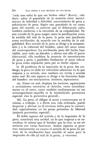 "cada uno sufra lo que sus hechos valen" (KANT),vale
decir, sobre el postulado de la armonía entre mereci-
miento de felicidad y felicidad, merecimiento de pena y
sufriinierito de pena. Según este postulado de un curso
justo del inuildo, es correcto que el delincuente sufra
también conforme a la extensión de su culpabilidad. De
este sentido de la pena surgen tanto la justificación como
la medida del mal de la pella: la pena está justificada
como retribución, de acuerdo con la medida de la cul-
pabilidad. Este sentido de la pena se dirige a la compren-
sión y a la voluntad del hombre, tanto del autor como
del contemporáneo. La retribución justa del hecho hace
visible, ante todo, su disvalor, y afirma con ello el juicio
ético-social; ella establece la armonia de' merecimiento
de pena y pena, y posibilita finalmente al autor tolerar
la pena como expiación justa por su hecho injusto.
b) El problema cle la impresión de la pena. Sin em-
bargo, la pena iio debe ser entendida solamente en lo que
respecta a su sentido, sino también ser vivida y sentida
como mal. En este aspecto se dirige a las funciones bajas
del hombre: sus sentiniientos, instintos, aspiraciones.
aa) Como un mal, desplaza los instintos, aspiraciones
y sentimientos contrarios al derecho, tanto inmediata-
mente en el autor, como también mediatamente en'sus
contemporáneos (aquélla es la intimidación preventiva
especial; ésta la preventiva general) .
bb) La pena, al obligar al autor a concentrarse en sí
mismo, a trabajar, y a llevar una vida ordenada, puede
despertar y afirmar en él instintos útiles para la comuni-
dad, especialmente en las penas privativas de libertad
(mejoría preventiva especial) .
El doble aspecto del sentido y de la impresión de la
pena, constituye una unidad, en lo que respecta a su na-
turaleza, lo mismo que el hombre que la vive, es un sér
unitario ccn varias funciones. Ambos aspectos se pene-
tran mutuamente, en cuanto el sentido de la pena (la jus-
ticia de la retribución) hace sensible al autor para la
impresión de ella (el mal de la pena), y viceversa.
 