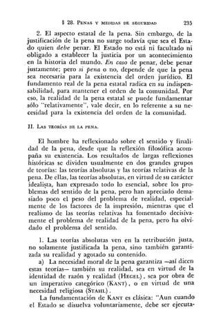 8 28. PENASY MEDIDAS DE SEGURIDAD 235
2. El aspecto estatal de la pena. Sin embargo, de la
justificación de la pena no surge todavía que sea el Esta-
do quien debe penar. El Estado no está ni facultado ni
obligado a establecer la justicia por un acontecimiento
en la historia del mundo. En caso de penar, debe penar
justamente; pero si pena o no, depende de que la pena
sea necesaria para la existencia del orden jurídico. El
fundamento real de la pena estatal radica en su indispen-
sabilidad, para mantener el orden de la comunidad. Por
eso, la realidad de la pena estatal se puede fundamentar
sólo "relativamente", vale decir, en lo referente a su ne-
cesidad para la existencia del orden de la comunidad.
El hombre ha reflexionado sobre el sentido y fiiiali-
dad de la pena, desde que la reflexión filosófica acom-
paña su existencia. Los resultados de largas reflexiones
históricas se dividen usualmente en dos grandes grupos
de teorías: las teorías absolutas y las teorías relativas de la
pena. De ellas, las teorías absolutas, en virtud de su carácter
idealista, han expresado todo lo esencial, sobre los pro-
blemas del sentido de la pena, pero han apreciado dema-
siado poco el peso del problema de realidad, especial-
mente de los factores de la impresión, mientras que el
realismo de las teorías relativas ha fomentado decisiva-
mente el problema de realidad de la pena, pero ha olvi-
dado el problema del sentido.
1. Las teorías absolutas ven en la retribución justa,
no solamente justificada la pena, sino también garanti-
zada su realidad y agotado su contenido.
a) La necesidad moral de la pena garantiza -así dicen
estas teorías- también su realidad, sea en virtud de la
identidad de razón y realidad (HEGEL),sea por obra de
un imperativo categórico (KANT),O en virtud de una
necesidad religiosa (STAHL).
La fundamentación de KANTes clásica: "Aun cuando
el Estado se disuelva voluntariamente, debe ser ejecuta-
 