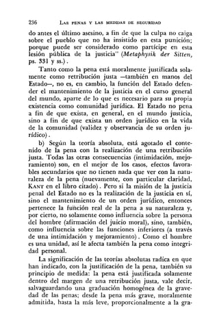 do antes el último asesino, a fin de que la culpa no caiga
sobre el ~ u e b l oque no ha insistido en esta punición;
porque puede ser considerado como partícipe en esta
lesión pública de la justicia" (Metaphysik der Sitten,
ps. 331 y SS.).
Tanto como la pena está moralmente justificada sola-
mente como retribución justa -también en manos del
Estado-, no es, en cambio, la función del Estado defen-
der el mantenimiento de la justicia en el curso general
del mundo, aparte de lo que es necesario para su propia
existencia como comunidad jurídica. El Estado no pena
a fin de que exista, en general, en el mundo justicia,
sino a fin de que exista un orden jurídico en la vida
de la comunidad (validez y observancia de su orden ju-
rídico) .
b) Según la teoría absoluta, está agotado el conte-
nido de la pena con la realización de una retribución
justa. Todas las otras consecuencias (intimidación, mejo-
ramiento) son, en el mejor de los casos, efectos favora-
bles secundarios que no tienen nada que ver con la natu-
raleza de la pena (nuevamente, con particular claridad,
KANTen el libro citado) . Pero si la misión de la justicia
penal del Estado no es la realización de la justicia en sí,
sino el mantenimiento de un orden jurídico, entonces
pertenece la función real de la pena a su naturaleza y,
por cierto, no solamente como influencia sobre la persona
del hombre (afirmación del juicio moral), sino, también,
como influencia sobre las funciones inferiores (a través
de una intimidación y mejoramiento). Como el hombre
es una unidad, así le afecta también la pena como integri-
dad personal.
La significación de las teorías absolutas radica en que
han indicado, con la justificación de la pena, también su
principio de medida: la pena está justificada solamente
dentro del margen de una retribución justa, vale decir,
salvaguardando una graduación homogénea de la grave-
dad de las penas; desde la pena más grave, moralmente
admitida, hasta la más leve, proporcionalmente a la gra-
 