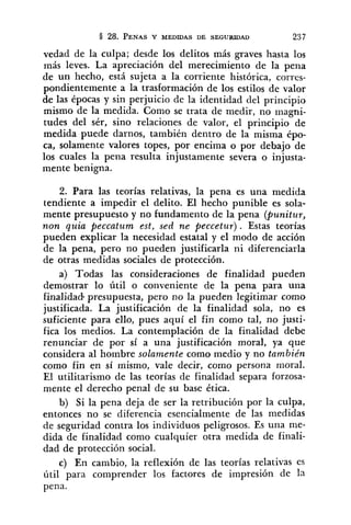vedad de la culpa; desde los delitos más graves hasta los
rnás leves. La apreciación del merecimiento de la pena
de un hecho, está sujeta a la corriente histórica, corres-
pondientemente a la trasformación de los estilos de valor
de las épocas y sin perjuicio de la identidad del principio
mismo de la medida. Como se trata de medir, no magni-
tudes del sér, sino relaciones de valor, el principio de
medida puede darnos, también dentro de la misma épo-
ca, solamente valores topes, por encima o por debajo de
los cuales la pena resulta injustamente severa o injusta-
mente benigna.
2. Para las teorías relativas, la pena es una medida
tendiente a impedir el delito. El hecho punible es sola-
mente presupuesto y no fundamento de la pena (punitur,
non quia peccatum est, sed ne peccetur) . Estas teorías
pueden explicar la necesidad estatal y el modo de acción
de la pena, pero no pueden justificarla ni diferenciarla
de otras medidas sociales de protección.
a) Todas las consideraciones de finalidad pueden
demostrar lo útil o conveniente de la pena para una
finalidad-presupuesta, pero no la pueden legitimar como
justificada. La justificación de la finalidad sola, no es
suficiente para ello, pues aquí el fin como tal, no justi-
fica los medios. La contemplación de la finalidad debe
renunciar de por sí a una justificación moral, ya que
considera al hombre solamente como medio y no también
como fin en sí mismo, vale decir, como persona moral.
El utilitarismo de las teorías de finalidad separa forzosa-
mente el derecho penal de su base ética.
b) Si la pena deja de ser la retribución por la culpa,
entonces no se diferencia esencialmente de las medidas
de seguridad contra los individuos peligrosos. Es una me-
dida de finalidad como cualquier otra medida de finali-
dad de protección social.
c) En cambio, la reflexión de las teorías relativas es
útil para comprender los factores de impresión de la
pena.
 