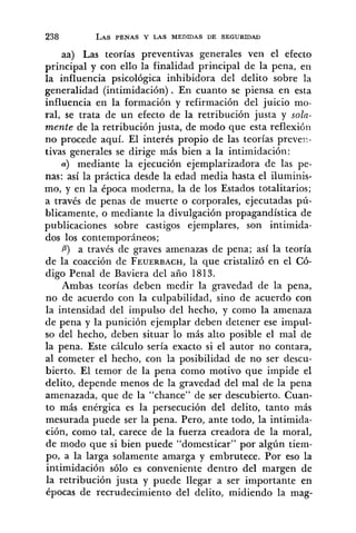 aa) Las teorías preventivas generales ven el efecto
principal y con ello la finalidad principal de la pena, en
la influencia psicológica inhibidora del delito sobre la
generalidad (intimidación). En cuanto se piensa en esta
influencia en la formación y refirmación del juicio mo-
ral, se trata de un efecto de la retribución justa y soln-
mente de la retribución justa, de modo que esta reflexión
no procede aquí. El interés propio de las teorías preveii-
tivas generales se dirige más bien a la intimidación:
(Y) mediante la ejecución ejemplarizadora de las pe-
nas: así la práctica desde la edad media hasta el iluminis-
mo, y en la época moderna, la de los Estados totalitarios;
a través de penas de muerte o corporales, ejecutadas pú-
blicamente, o mediante la divulgación propagandística de
publicaciones sobre castigos ejemplares, son intimida-
dos los contemporáneos;
P) a través de graves amenazas de pena; así la teoría
de la coacción de FEUERBACH,la que cristalizó en el Có-
digo Penal de Baviera del año 1813.
Ambas teorías deben medir la gravedad de la pena,
no de acuerdo con la culpabilidad, sino de acuerdo con
la intensidad del impulso del hecho, y como la amenaza
de pena y la punición ejemplar deben detener ese impul-
so del hecho, deben situar lo más alto posible el mal de
la pena. Este cálculo sería exacto si el autor no contara,
al cometer el hecho, con la posibilidad de no ser descu-
bierto. El temor de la pena como motivo que impide el
delito, depende menos de la gravedad del mal de la pena
amenazada, que de la "chance" de ser descubierto. Cuan-
to más enérgica es la persecución del delito, tanto más
mesurada puede ser la pena. Pero, ante todo, la intimida-
ción, como tal, carece de la fuerza creadora de la moral,
de modo que si bien puede "domesticar" por algún tiem-
po, a la larga solamente amarga y embrutece. Por eso la
intimidación sólo es conveniente dentro del margen de
la retribución justa y puede llegar a ser importante en
épocas de recrudecimiento del delito, midiendo la mag-
 