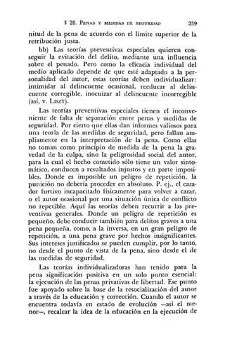 nitud de la pena de acuerdo con el límite superior de la
retribución justa.
bb) Las teorías preventivas especiales quieren con-
seguir la evitación del delito, mediante una influencia
sobre el penado. Pero como la eficacia individual del
medio aplicado depende de que esté adaptado a la per-
sonalidad del autor, estas teorías deben individualizar:
intimidar al delincuente ocasional, reeducar al delin-
cuente corregible, inocuizar al delincuente incorregible
(así, v. LISZT).
Las teorías preventivas especiales tienen el inconve-
niente de falta de separación entre penas y medidas de
seguridad. Por cierto que ellas dan informes valiosos para
una teoría de las medidas de seguridad, pero fallan am-
pliamente en la interpretación de la pena. Como ellas
no toman como principio de medida de la pena la gra-
vedad de la culpa, sino la peligrosidad social del autor,
para la cual el hecho cometido sólo tiene un valor sinto-
mático, conducen a resultados injustos y en parte imposi-
bles. Donde es imposible un peligro de repetición, la
punición no debería proceder en absoluto. P. ej., el caza-
dor furtivo incapacitado físicamente para volver a cazar,
o el autor ocasional por una situación única de conflicto
no repetible. Aquí las teorías deben recurrir a las pre-
ventivas generales. Donde un peligro de repetición es
pequeño, debe conducir también para delitos graves a una
pena pequeña, como, a la inversa, en un gran peligro de
repetición, a una pena grave por hechos insignificantes.
Sus intereses justificados se pueden cumplir, por lo tanto,
no desde el punto de vista de la pena, sino desde el de
las medidas de seguridad.
Las teorías individualizadoras han tenido para la
pena significación positiva en un solo punto esencial:
la ejecución de las penas privativas de libertad. Ese punto
fue apoyado sobre la base de la resocialización del autor
a través de la educación y corrección. Cuando el autor se
encuentra todavía en estado de evolución -así el me-
nor-, recalcar la idea de la educación en la ejecución de
 