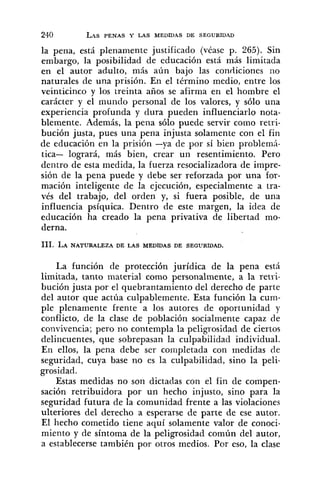 la pena, está plenamente justificado (véase p. 265). Sin
embargo, la ~osibilidadde educación está más limitada
en el autor ad,ulto, más aún bajo las condiciones no
naturales de una prisión. En el término medio, entre los
veinticinco y los treinta años se afirma en el hombre el
carácter y el mundo personal de los valores, y sólo una
experiencia profunda y dura pueden influenciar10 nota-
blemente. Además, la pena sólo puede servir como retri-
bución justa, pues una pena injusta solamente con el fin
de educación en la prisión -ya de por sí bien problemi-
tica- logrará, más bien, crear un resentimiento. Pero
dentro de esta medida, la fuerza resocializadora de impre-
sión de la pena puede y debe ser reforzada por una for-
mación inteligen.te de la ejecución, especialmente a tra-
vés del trabajo, del orden y, si fuera posible, de una
influencia psíquica. Dentro de este margen, la idea de
educación ha creado la pena privativa de libertad mo-
derna.
La función de protección jurídica de la pena está
limitada, tanto material como personalmente, a la retri-
bución justa por el quebrantamiento del derecho de parte
del autor que actúa culpablemente. Esta función la cum-
ple plenamente frente a los autores de oportunidad y
conflicto, de la clase de población socialmente capaz de
convivencia; pero no contempla la peligrosidad de ciertos
delincuentes, que sobrepasan la culpabilidad individual.
En ellos, la pena debe ser completada con medidas de
seguridad, cuya base no es la culpabilidad, sino la peli-
grosidad.
Estas medidas no son dictadas con el fin de compen-
sación retribuidora por un hecho injusto, sino para la
seguridad futura de la comunidad frente a las violaciones
ulteriores del derecho a esperarse de parte de ese autor.
El hecho cometido tiene aquí solamente valor de conoci-
miento y de síntoma de la peligrosidad común del autor,
a establecerse también por otros medios. Por eso, la clase
 