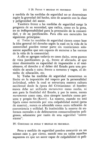 y medida de las medidas de seguridad no se determinan
según la gravedad del hecho, sino de acuerdo con la clase
y peligrosidad del autor.
También frente a las medidas de seguridad surge la
pregunta de su necesidad, que radica, como en la pena,
en su indispensabilidad para la protección de la comuni-
dad, y de su justificación. Para ello son esenciales los
siguientes principios:
a) 'Todas ius i~iedidasde seguridad tienen como base
la idea general del derecho según la cual en la vida de la
comunidad pueden tomar parte sin restricciones sola-
mente aquellos que son capaces de atenerse a las normas
de la vida de la comunidad.
A ello se agregan todavía en casos dados, otros puntos
de vista justificantes; p. ej., frente al alienado, al que
tiene disminuida su capacidad de imputación o al toxi-
cómano, el derecho y el deber del Estado para una pre-
visión de ayuda y cura; frente a menores y vagos, el de-
recho de educación, etc.
b) Todas las medidas de seguridad encuentran su
límite en la imposición del respeto por la personalidad
individual, sobre la cual se estructura nuestra cultura
occidental desde la época del Cristianismo: el hombre
nunca debe ser utilizado meranzente como medio, ni
aun para la finalidad del Estado, y por lo tanto, nunca
meramente como cosa, sino siempre también como per-
sona y propio fin (KANT). La muerte, cuando no está
fijada como merecida por una culpabilidad moral (pena
de muerte), nunca es admisible como mera reflexión de
conveniencia y utilidad. Es inadmisible la muerte de en-
fermos mentales o de delincuentes consuetudinarios peli-
grosos, solamente por razón de una seguridad "conve-
niente''.
IV. CONCURSODE PENAS Y MEDIDAS DE SEGURIDAD.
Pena y medida de seguridad pueden conxurrir en un
mismo caso y, por cierto, sucede esto en todos aquellos
supuestos en que un autor capaz de culpabilidad es peli-
 