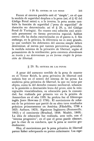 Frente al sistema paralelo está el "simple", en el que
la medida de seguridad desplaza a la pena (así, el S 42 del
Código Penal suizo) o, a la inversa, la pena asume tam-
bién la función de seguridad ("pena de seguridad" de
duración no determinada; así el 20, a, del Código
Penal ¿ETuringia) . En cuanto esta solución está orien-
tada puramente en forma preventiva especial, hablan
contra ella las dudas exteriorizadas en el punto SI, 2. Sin
embargo, en la práctica, la diferencia no es muy grande,
ya que también los defensores del sistema simple deben
determinar, al menos por razones preventivas generales,
la medida mínima de la privación de libertad, según el
pensamiento de la retribución; pero entonces abandonan
su teoría y no determinan ya en forma simple la priva-
ción de libertad.
A pesar de3 aumento terrible de la pena de muerte
en el Tercer Reich, la pena privativa de libertad está
todayía hoy en el centro del sistema de las penas. La
moderna pena privativa de libertad, la que no tiene por
objeto, como la del derecho romano medioeval, solamen-
te la punición o destrucción lenta del preso, sino la rein-
tegración resocializadora, su educación para la comuni-
dad, fue realizada por primera vez en la prisión de
Amsterdam en el año 1595. Su prcfeta fue el filántropo
inglés JOHN HOWARD(j- 1790) . El movimiento de refor-
ma de las prisiones que partió de su obra tuvo resultados
prácticos primeramente en América (Filadelfia, 1790 a
1825; Auburn, 1823) . Siguieron Inglaterra (Pentonville,
1842) y el continente (Bruchsal, 1848; Moabit, 1849) .
La idea de educación fue realizada, ante todo, con el
"sistema progresivo", en el que el preso puede obtener,
por la clase de su conducta, que la pena se suavice gra-
dualmente.
Hoy, el movi~nientopor la pena ~rivativade libertad
parece haber sobrepasado su punto culminante. Las espe-
 
