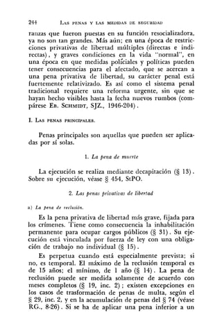 ranzas que fueron puestas en su función resocializadora,
ya no son tan grandes. Más aún; en una época de restric-
ciones privativas de libertad múltiples (directas e indi-
rectas), y graves condiciones en la vida "normal", en
una época en que medidas pol;ciales y políticas pueden
tener consecuencias para el afectado, que se acercan a
una pena privativa de libertad, su carácter penal está
fuertemente relativizado. Es así como el sistema penal
tradicional requiere una reforma urgente, sin que se
hayan hecho visibles hasta la fecha nuevos rumbos (com-
párese EB. SCHMIDT,SJZ., 1946-204).
Penas principales son aquellas que pueden ser aplica-
das por sí solas.
1. La pena de muerte
La ejecución se realiza mediante decapitación (€j 13).
Sobre su ejecución, véase 454, StPO.
2. Las penas priuatiuas de libertad
a ) La pena de reclusión.
Es la pena privativa de libertad más grave, fijada para
los crímenes. Tiene como consecuencia la inhabilitación
permanente para ocupar cargos públicos (€j 31). Su eje-
cución está vinculada por fuerza de ley con una obliga-
ción de trabajo no individual (§ 15).
Es perpetua cuando está especialmente prevista; si
no, es temporal. El máximo de la reclusión temporal es
de 15 años; el mínimo, de 1 año (€j14). La pena de
reclusión puede ser medida solamente de acuerdo con
meses completos (S 19, inc. 2) ; existen excepciones en
los casos de trasformación de penas de multa, según el
29, inc. 2, y en la acumulación de penas del 5 74 (véase
RG., 8-26). Si se ha de aplicar una pena inferior a un
 