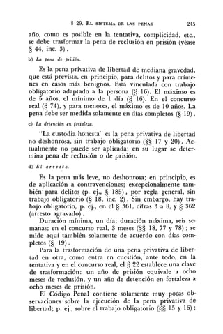 año, como es posible en la tentativa, complicidad, etc.,
se debe trasformar la pena de reclusión en prisión (véase
44, inc. 3).
b ) La pena de prisión.
Es kt pena privativa de libertad de mediana gravedad,
que está prevista, en principio, para delitos y para críme-
nes en casos más benignos. Está vinculada con trabajo
obligatorio adaptado a la persona (S 16). El máxindo es
de 5 años, el mínimo de 1 día (S 16). En el concurso
real (S 74), y para menores, el máximo es de 10 años. La
pena debe ser medida solamente en días completos (5 19).
c ) La detención en fortaleza.
"La custodia honesta" es la pena privativa de libertad
no deshonrosa, sin trabajo obligatorio (5s 17 y 20). Ac-
tualmente no puede ser aplicada; en su lugar se deter-
mina pena de reclusión o de prisión.
Es la pena más leve, no deshonrosa; en principio, es
de aplicación a contravenciones; excepcionalmente tam-
bién' para delitos (p. ej., 185), por regla general, sin
trabajo obligatorio (S 18, inc. 2). Sin embargo, hay tra-
bajo obligatorio, p. ej.: en el s 361, cifras 3 a 8, y s 362
(arresto agravado) .
Duración mínima, un día; duración máxima, seis se-
manas; en el concurso real, 3 meses (§§ 18, 77 y 78) ; se
mide aquí también solamente de acuerdo con días corn-
pletos (5 19) .
Para la trasformación de una pena privativa de liber-
tad en otra, como entra en cuestión, ante todo, en la
tentativa y en el concurso real, el 22 establece una clave
de trasformación: un año de prisión equivale a ocho
meses de reclusión, y un año de detención en fortaleza a
ocho meses de prisión.
El Código Penal contiene solamente muy pocas ob-
servaciones sobre la ejecución de la pena ~rivativade
libertad; p. ej., sobre el trabajo obligatorio (9315 y 16) ;
 