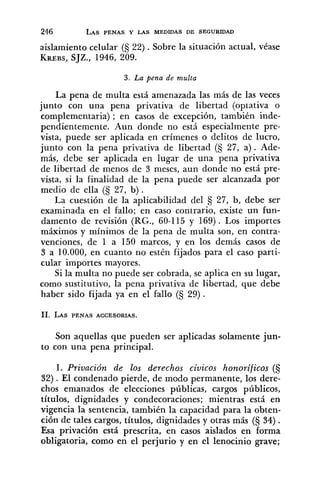 aislamiento celular (S 22) .Sobre la situación actual, véase
KREBS,SJZ., 1946, 209.
3. La pena de multa
La pena de multa está amenazada las más de las veces
junto con una pena privativa de libertad (optativa o
complementaria) ; en casos de excepción, también inde-
pendientemente. Aun donde no está especialmente pre-
vista, puede ser aplicada en crímenes o delitos de lucro,
junto con la pena privativa de libertad (S 27, a). Ade-
más, debe ser aplicada en lugar de una pena privativa
de libertad de menos de 3 meses, aun donde no está pre-
vista, si la finalidad de la pena puede ser alcanzada por
medio de ella (S 27, b) .
La cuestión de la aplicabilidad del 27, b, debe ser
examinada en el fallo; en caso contrario, existe un fun-
damento de revisión (RG., 60-115 y 169). Los importes
máximos y mínimos de la pena de multa son, en contra-
venciones, de 1 a 150 marcos, y en los demás casos de
3 a 10.000, en cuanto no estén fijados para el caso parti-
cular importes mayores.
Si la multa no puede ser cobrada, se aplica en su lugar,
como sustitutivo, la pena privativa de libertad, que debe
haber sido fijada ya en el fallo (S 29) .
Son aquellas que pueden ser aplicadas solamente jun-
to con una pena principal.
1. Privación de los derechos cíuicos honoríficos (S
32). El condenado pierde, de modo permanente, los dere-
chos emanados de elecciones públicas, cargos públicos,
títulos, dignidades y condecoraciones; mientras está en
vigencia la sentencia, también la capacidad para la obten-
ción de tales cargos, títulos, dignidades y otras más (§ 34) .
Esa privación está prescrita, en casos aislados en forma
obligatoria, como en el perjurio y en el lenocinio grave;
 