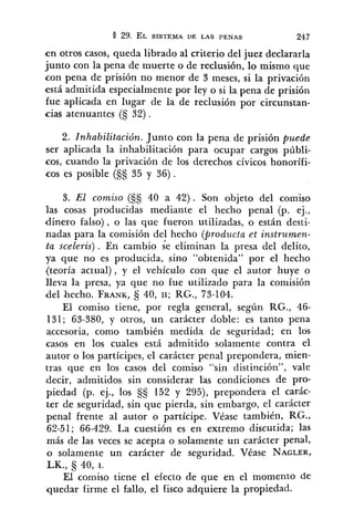 en otros casos, queda librado al criterio del juez declararla
junto con la pena de muerte o de reclusión, lo mismo que
con pena de prisión no menor de 3 meses, si la privación
está admitida especialmente por ley o si la pena de prisión
fue aplicada en lugar de la de reclusión por circunstan-
cia~atenuantes (S 32) .
2. Inhabilitación. Junto con la pena de prisión puede
ser aplicada la inhabilitación para ocupar cargos públi-
cos, cuando la privación de los derechos cívicos honorífi-
cos es posible (§S 35 y 36).
3. E1 comiso (S§ 40 a 42). Son objeto del comiso
las cosas producidas mediante el hecho penal (p. ej.,
dinero falso), o las que fueron utilizadas, o están desti-
nadas para la comisión del hecho (producta et instrurnen-
ta sceleris) . En cambio Se eliminan la presa del delito,
ya que no es producida, sino "obtenida" por el hecho
(teoría actual), y el vehículo con que el autor huye o
lleva la presa, ya que no fue utilizado para la comisión
del hecho. FRANK, 40, 11; RG., 73-104.
El comiso tiene, por regla general, según RG., 46-
131; 63-380, y otros, un carácter doble: es tanto pena
accesoria, como también medida de seguridad; en los
casos en los cuales está admitido solamente contra el
autor o los partícipes, el carácter penal prepondera, mien-
tras que en los casos del comiso "sin distinción", vale
"decir, admitidos sin considerar las condiciones de pro-
piedad (p. ej., los §§ 152 y 295), prepondera el carác-
ter de seguridad, sin que pierda, sin embargo, el carácter
penal frente al autor o partícipe. Véase también, RG.,
62-51; 66-429. La cuestión es en extremo discutida; las
más de las veces se acepta o solamente un carácter penal,
o solamente un carácter de seguridad. Véase NAGLER,
LK., 40, 1.
E1 comiso tiene el efecto de que en el momento de
quedar firme el fallo, el fisco adquiere la propiedad.
 