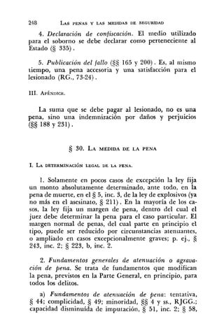 4. Declaración de confiscación. El medio utilizado
para el soborno se debe declarar como perteneciente al
Estado (S 335) .
5. Publicación del fallo ($5 165 y 200). Es, al mismo
tiempo, una pena accesoria y una satisfacción para el
lesionado (RG., 73-24).
La suma que se debe pagar al lesionado, no es una
pena, sino una indemnización por daños y perjuicios
(S§ 188 y 231) .
1. Solamente en pocos casos de excepción la ley fija
un monto absolutamente determinado, ante todo, en la
pena de muerte, en el tj 5, inc. 3, de la ley de explosivos (ya
no más en el asesinato, 211). En la mayoría de los ca-
sos, la ley fija un margen de pena, dentro del cual el
juez debe determinar la pena para el caso particular. El
margen normal de penas, del cual parte en principio el
tipo, puede ser reducido por circunstancias atenuantes,
o ampliado en casos excepcionalmente graves; p. ej., $j
243, inc. 2; 223, b, inc. 2.
2. Fundamentos generales de atenzcación o agraua-
ción de pena. Se trata de fundamentos que modifican
la pena, previstos en la Parte General, en principio, para
todos los delitos.
a) Fundamentos de atenz~aciónde pena: tentativa,
44; complicidad, fj 49; minoridad, §tj 4 y SS.,RJGG.;
capacidad disminuída de imputacióil, 5 51, inc. 2; fj 58,
 