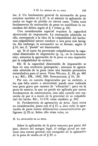 inc. 2. Un fundamento general de atenuación de pena
contiene también el 27, b, al admitir la aplicación de
multa en lugar de prisión en ciertos casos. Todos estos
fundamentos de atenuación de pena no modifican la na-
turalyza del delito, según el 1 (véase p. 23).
Una consideración especial requiere la capacidad
disminuida de imputación. La atenuación admitida en
ella, corresponde a la idea de la culpabilidad del hecho:
una culpabilidad menor conduce a una pena más benig-
na. Sin embargo, la atenuación no es forzosa; según el
tj 51, inc. 2, "'puede'" ser disminuída:
aa) Si el autor ha provocado culpablemente la capa-
cidad disminuída de imputación (p. ej., en la toxicoma-
nía), entonces la agravación de la pena es una expiación
por la culpabilidad de carácter.
bb) Si la capacidad disminuída de imputación se
basa en una tendencia (psicopatía), entonces la agrava-
ción admitida de la pena tiene una función preventiva
intimidadora para el autor. Véase WELZEL,Z., 60, ps. 465
y SS.;RG., DR., 1942, 329; KOHLRAUSCH, 51, 10.
Por eso, en autores degenerados por su carácter, a
los que falta sostén o afectividad, puede estar indicada
'una pena grave por razones de "educación"; pero no la
pena de muerte, la que no puede ser aplicada por meros
fundamentos de conveniencia, sino sólo cuando esté me-
recida de por sí a través de la gravedad de su culpabili-
dad del hecho. RG., 71-179; véase también, p. 241.
b) Fundamentos de agravación de pena. Aquí entra
en consideración, junto con el 27, a, ante todo, la agra-
vación de pena contra delincuentes consuetudinarios pe-
ligrosos (S 20,a). Sobre ello véase infra, III.
Sobre la aplicación de la pena concreta por parte del
juez, dentro del margen legal, el código penal no con-
tiene una norma general, con excepción de la aplicación
de la pena de multa en el 27, c.
 