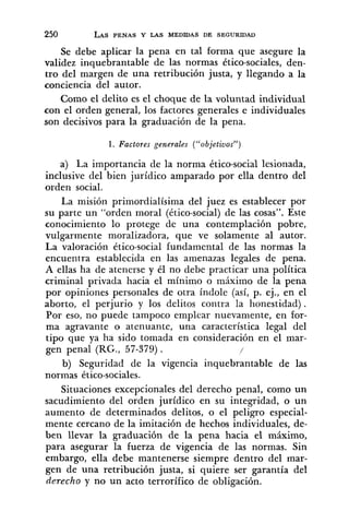 Se debe aplicar la pena en tal forma que asegure la
validez inquebrantable de las normas ético-sociales, den-
tro del margen de una retribución justa, y llegando a la
conciencia del autor.
Como el delito es el choque de la voluntad individual
con el orden general, los factores generales e individuales
son decisivos para la graduación de la pena.
1. Factores generales ("objetivos")
a) La importancia de la norma ético-social lesionada,
inclusive del bien jurídico amparado por ella dentro del
orden social.
La misión primordialísima del juez es establecer por
su parte un "orden moral (ético-social)de las cosas". Este
conocimiento lo protege de una contemplación pobre,
vulgarmente moralizadora, que ve solamente al autor.
La valoración ético-social fundamental de las normas la
encuentra establecida en las amenazas legales de pena.
A ellas ha de atenerse y él no debe practicar una política
criminal privada hacia el mínimo o máximo de la pena
por opiniones personales de otra índole (así, p. ej., en el
aborto, el perjurio y los delitos contra la honestidad).
Por eso, no puede tampoco emplear nuevaniente, en for-
ma agravante o atenuante, una característica legal del
tipo que ya ha sido tomada en consideración en el mar-
gen penal (RG., 57-379) . /
b) Seguridad de la vigencia inquebrantable de las
normas ético-sociales.
Situaciones excepcionales del derecho penal, como un
sacudimiento del orden jurídico en su integridad, o un
aumento de determinados delitos, o el peligro especial-
mente cercano de la imitación de hechos individuales, de-
ben llevar la graduación de la pena hacia el máximo,
para asegurar la fuerza de vigencia de las normas. Sin
embargo, ella debe mantenerse siempre dentro del mar-
gen de una retribución justa, si quiere ser garantía del
derecho y no un acto terrorífico de obligación.
 