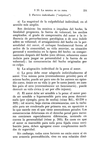 2. Factores individuales ("subjetiuos")
a) La magnitud de la culpabilidad individual, en el
sentido más amplio.
Son decisivos: los motivos o impulsos del hecho, la
finalidad propuesta, la fuerza de voluntad, los medios
empleados; el grado de comprensión del autor y la in-
fluencia de perturbaciones patológicas o de otra índole
sobre su voluntad; el arraigamiento del hecho en la per-
sonalidad del autor, el enfoque fundamental frente al
orden de la comunidad, su vida anterior, su situación
personal y económica en la época del hecho; su compor-
tamiento después del hecho (esto último, solamente como
indicio para juzgar su personalidad y la fuerza de su
voluntad) ; las consecuencias del hecho originadas por
su culpa.
b) La adaptación individual de la pena al autor.
a) La pena debe estar adaptada individualmente al
autor. Una misma pena (eventualmente prisión) para el
mismo hecho, puede ser para uno de los autores un episo-
dio corto, único en su vida (y por lo tanto justo); en cam-
bio pa;a el otro (eventualmente un funcionario), puede
destruír su vida cívica (y ser por ello injusta).
,8) El autor debe ser sensible a la pena: el autor pue-
de ser sensible o hipersensible para una pena determi-
nada (por ejemplo, pena de multa) (véase RG., 65-230 y
309) ; tal ocurre, bajo ciertas circunstancias, con la reclu-
sión para un condenado por primera vez, en oposición a
lo que sucede con el que tiene antecedentes penales. Las
consecuencias delictuosas en el derecho penal para meno-
res contienen especialmente diferencias, teniendo en
cuenta la personalidad (véase p. 265). En casos en que
el autor es insensible para toda pena fijada como retri-
bución justa, deben agregarse como complemento medi-
das de seguridad.
Sin embargo, todos estos factores no están entre sí en
una armonía preestablecida, sino en una relación diná-
 