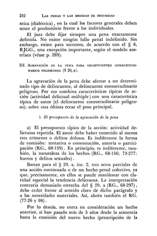 mica (dialéctica), en la cual los factores generales deben
tener el predominio frente a los individuales.
El juez debe fijar siempre una pena exactamente
definida. No existe ningún fallo penal indefinido. Sin
embargo, existe para menores, de acuerdo con el 5 6,
RJGG., una excepción importante, según el modelo aus-
tríaco (véase p. 269).
111. AGRAVACI~NDE LA PENA PARA DELINCUENTES CONSUETUDI-
NARIOS PELIGROSOS (S 20, a ) .
La agravación de la pena debe afectar a un determi-
nado tipo de delincuente, al delincuente consuetudinario
peligroso. Por eso combina características típicas de ac-
ción (actividad delictual múltiple) con una característica
típica de autor (el delincuente consuetudinario peligro-
so); sobre esta última recae el peso principal.
1. El presupuesto de la agravación de la pena
a) El presupuesto típico de la acción: actividad de-
lictuosa repetida. El autor debe haber cometido al menos
tres crímenes o delitos dolosos. Es indiferente la forma
de comisión: tentativa o consumación, autoría o partici-
pación (RG., 68-159). En principio, es indiferente, tam-
bién, la naturaleza de los hechos (RG., 68-156; 73-277:
hurtos y delitos sexuales).
Bastan para el S 20, a, inc. 2, tres actos parciales de
una acción continuada o de un hecho penal colectivo, ya
que, precisamente, en ellos se puede manifestar con cla-
ridad especial la tendencia delictuosa. La interpretación
contraria demasiado estrecha del 20, a (RG., 68-297),
debe ceder frente al sentido claro de dicho parágrafo y
a las necesidades materiales. Así, ahora también el RG.
(77-26 y 98) .
Por lo demás, no entra en consideración un hecho
anterior, si han pasado más de 5 años desde la sentencia
hasta la comisión del nuevo hecho (prescripción de la
 