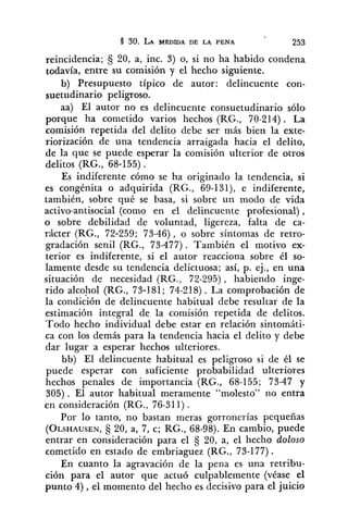 reincidencia; C; 20, a, inc. 3) o, si no ha habido condena
todavía, entre su comisión y el hecho siguiente.
b) Presupuesto típico de autor: delincuente con-
suetudinario peligroso.- -
aa) El autor no es delincuente consuetudinario sólo
porque ha cometido varios hechos (RG., 70-214). La
comisión repetida del delito debe ser más bien la exte-
riorización de una tendencia arraigada hacia el delito,
de la que se puede esperar la comisión ulterior de otros
delitos (RG., 68-155) .
Es indiferente cómo se ha originado la tendencia, si
es congénita o adquirida (RG., 69-131), e indiferente,
también, sobre qué se hasa, si sobre un modo de vida
activo-antisocial (como en el delincuente profesional) ,
o sobre debilidad de voluntad, ligereza, falta de ca-
rácter (RG., 72-259; 73-46), o sobre síntomas de retro-
gradación senil (RG., 73-477). También el motivo ex-
terior es indiferente, si el autor reacciona sobre él so-
lamente desde su tendencia delictuosa; así, p. ej., en una
situación de necesidad (RG., 72-295), habiendo inge-
rido alcohol (RG., 73-181; 74-218) . La comprobación de
la condición de delincuente habitual debe resultar de la
estimación integral de la comisión repetida de delitos.
Todo hecho individual debe estar en relación sintomáti-
ca con los demás para la tendencia hacia el delito y debe
dar lugar a esperar hechos ulteriores.
bb) El delincuente habitual es peligroso si de él se
puede esperar con suficiente probabilidad ulteriores
hechos penales de importancia (RG., 68-155; 73-47 y
305). El autor habitual meramente "molesto" no entra
en consideración (RG., 76-311).
Por lo tanto, no bastan meras gorronerías pequeñas
(OLSHAUSEN,C; 20, a, 7, c; RG., 68-98). En cambio, puede
entrar en consideración para el C; 20, a, el hecho doloso
cometido en estado de embriaguez (RG., 73-177).
En cuanto la agravación de la pena es una retribu-
ción para el autor que actuó culpablemente (véase el
punto 4) ,el momento del hecho es decisivo para el juicio
 