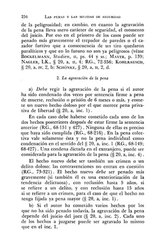 de la peligrosidad; en cambio, en cuanto la agravación
de la pena lleva mero carácter de seguridad, el momento
del juicio. Por eso en el primero de los casos puede ser
penado más gravemente el trepador de paredes o el ca-
zador furtivo que a consecuencia de un tiro quedaron
paralíticos y que en lo futuro no son ya peligrosos (véase
BOCKELMANN,Stttdien, 11, ps. 44 y SS.;MAYER,p. 139;
NAGLER,LK., 20, a, 11, 4; RG., 72-356; KOHLRAUSCH,
S 20, a, IV, 2, b; SCHONKE,20, a, 11, 2, d.
2. La agravación de la pena
a) Debe regir la agravación de la pena si el autor
ha sido condenado dos veces por sentencia firme a pena
de muerte, reclusión o prisión de 6 meses o más, y come-
te un nuevo hecho doloso por el que merece pena priva-
tiva de libertad (§ 20, a, inc. 1).
En cada caso debe haberse cometido cada uno de los
dos hechos posteriores después de estar firme la sentencia
anterior (RG., 68-151 y 427) .Ninguna de ellas es preciso
que haya sido cumplida (RG., 68-216). En la pena colec-
tiva vale solamente ésta y no la pena individual como
condenación en el sentido del 20, a, inc. 1 (RG., 68-149;
68-427) . Una condena dictada en el extranjero, puede ser
considerada para la agravación de la pena (S 20, a, inc. 4) .
El hecho nuevo debe ser también un crimen o un
delito doloso; las contravenciones no entran en cuestión
(RG., 73-321). El hecho nuevo debe ser penado más
gravemente (si también él es una exteriorización de la
tendencia delictuosa) , con reclusión hasta 5 años, si
se refiere a un delito, y col1 reclusión hasta 15 años
si se refiere a un crimen, para el caso de que el hecho no
tenga fijada ya pena mayor (S 20, a, inc. 1).
b) Si el autor ha cometido varios hechos por los
que no ha sido penado todavía, la agravación de la pena
depende del juicio del juez (5 20, a, inc. 2). Cada uno
de los hechos a juzgarse puede ser agravado lo mismo
que en el inc. 1.
 