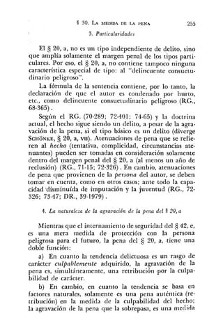 3. Particularidades
El 20, a, no es un tipo independiente de delito, sino
que amplía solamente el margen penal de los tipos parti-
culares. Por eso, el 20, a, no contiene tampoco ninguna
característica especial de tipo: al "delincuente consuetu-
dinario peligroso".
La fórmula de la sentencia contiene, por lo tanto, la
declaración de que el autor es condenado por hurto,
etc., como delincuente consuetudinario peligroso (RG.,
68-365) .
Según el RG. (70-289; 72-401; 74-65) y la doctrina
actual, el hecho sigue siendo un delito, a pesar de la agra-
vación de la pena, si el tipo básico es un delito (diverge
SCHONKE,5 20, a, VII). Atenuaciones de pena que se refie-
ren al hecho (tentativa, complicidad, circunstancias ate-
nuantes) pueden ser tomadas en consideración solamente
dentro del margen penal del 20, a (al menos un año de
reclusión) (RG., 71-15; 72-326).En cambio, atenuaciones
de pena que provienen de la persona del autor, se deben
tomar en cuenta, como en otros casos; ante todo la capa-
cidad .disminuída de imputación y la juventud (RG., 72-
326; 73-47; DR., 39-1979).
4. La naturaleza de la agravación de la pena del § 20, a
Mientras que el interna~ilientode seguridad del 42, e,
es una mera medida de protección con la persona
peligrosa para el futuro, la pena del S 20, a, tiene una
doble función:
a) En cuanto la tendencia delictuosa es un rasgo de
carácter culíbablemente adquirido, la agravación de la
pena es, simultáneamente, una retribución por la culpa-
bilidad de carácter.
b) En cambio, en cuanto la tendencia se basa en
factores naturales, solamente es una pena auténtica (re-
tribución) en la medida de la culpabilidad del hecho;
la agravación de la pena que la sobrepasa, es una medida
 