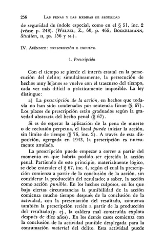 de seguridad de índole especial, como en el 3 51, inc. 2
(véase p. 248). (WELZEL,Z., 60, p. 465; BOCKELMANN,
Studien, 11, ps. 156 y SS.).
IV. APÉNDICE : PRESCRIPCIÓN E INDULTO.
1. Prescripción
Con el tiempo se pierde el interés estatal en la perse-
cución del delito; simultáneamente, la persecución de
hechos muy lejanos se vuelve con el trascurso del tiempo,
cada vez más difícil o prácticamente imposible. La ley
distingue:
a) La prescripción de la acción, en hechos que toda-
vía no han sido condenados por sentencia firme (§ 67).
Los plazos de prescripción están graduados según la gra-
vedad abstracta del hecho penal (S 67).
Si es de esperar la aplicación de la pena de muerte
o de reclusión perpetua, el fiscal puede iniciar la acción,
sin límite de tiempo (S 76, inc. 2). A través de esta dis-
posición, agregada en 1943, la prescripción es nueva-
mente anulada.
La prescripción puede empezar a correr a partir del
momento en que habría podido ser ejercida la acción
penal. Partiendo de este principio, materialmente lógico,
se debe entender el 67, inc. 4, según el cual la prescrip-
ción comienza a partir de la conclusión de la acción, sin
considerar la producción del resultado; a saber, la acción
como acción punible. En los hechos culposos, en los que
bajo ciertas circunstancias la punibilidad de la acción
comienza mucho tiempo después de la conclusión de la
actividad, con la presentación del resultado, comienza
también la prescripción recién a partir de la producción
del resultado (p. ej., la caldera mal construída explota
después de diez años). En los demás casos comienza con
la conclusión de la actividad punible desplegada para la
consumación material del delito. Esta actividad puede
 