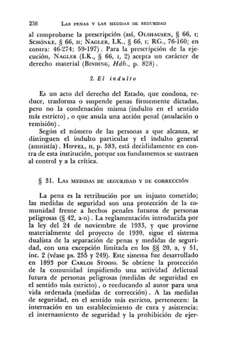 al comprobarse la prescripción (así, OLSHAUSEN,66, I;
SCHONKE,66, 11; NAGLER,LK., 66, I; RG., 76-160; en
contra: 46-274; 59-197). Para la prescripción de la eje-
cución, NAGLER(LK., § 66, I, 2) acepta un carácter de
derecho material (BINDING,Hdb., p. 8283 .
2. E1 i n d u l t o
Es un acto del derecho del Estado, que condona, re-
duce, trasforma o suspende penas firmemente dictadas,
pero no la condenación misma (indulto en el sentido
más estricto) ,o que anula una acción penal (anulación o
remisión) .
Según el número de las personas a que alcanza, se
distinguen el indulto particular y el indulto general
(amnistía). HIPPEL,11, p. 583, está decididamente en con-
tra de esta institución, porque sus fundamentos se sustraen
al control y a la crítica.
La pena es la retribución por un injusto cometido;
las medidas de seguridad son una protección de la co-
munidad frente a hechos penales futuros de personas
peligrosas (S 42, a-n).La reglamentación introducida por
la ley del 24 de noviembre de 1933, y que proviene
materialmente del proyecto de 1930, sigue el sistema
dualista de la separación de penas y medidas de seguri-
dad, con una excepción limitada en los §¿j20, a, y 51,
inc. 2 (véase ps. 255 y 249). Este sistema fue desarrollado
en 1893 por CARLOSSTOOSS.Se obtiene la protección
de la comunidad impidiendo una actividad delictual
futura de personas peligrosas (medidas de seguridad en
el sentido más estricto), o reeducando al autor para una
vida ordenada (medidas de corrección). A las medidas
de seguridad, en el sentido más estricto, pertenecen: la
internación en un establecimiento de cura y asistencia;
el internamiento de seguridad y la prohibición de ejer-
 