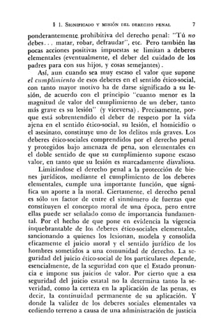 ponderantemente. prohibitiva del derecho penal: "Tú no
debes.. . matar, robar, defraudar", etc. Pero también las
pocas acciones positivas impuestas se limitan a deberes
elementales (eventualmente, el deber del cuidado de los
padres para con sus hijos, y cosas semejantes).
Así, aun cuando sea muy escaso el valor que supone
el czlmpli?niento de esos deberes en el sentido ético-social,
con tanto mayor motivo ha de darse significado a su le-
sión, de acuerdo con el principio "cuanto menor es la
magnitud de valor del cuinplimiento de un deber, tanto
más grave es su lesión" (y viceversa) . Precisamente, por-
que está sobrentendido el deber de respeto por la vida
ajena en el sentido ético-social, su lesión, el homicidio o
el asesinato, constituye uno de los delitos más graves. Los
deberes ético-sociales comprendidos por el derecho penal
y protegidos bajo amenaza de pena, son elementales en
el doble sentido de que su cumplimiento supone escaso
valor, en tanto que su lesión es marcadamente disvaliosa.
Limitándose el derecho penal a la protección de bie-
nes jurídicos, mediante el cumplimiento de los deberes
elementales, cumple una importante función, que signi-
fica un aporte a la moral. Ciertamente, el derecho penal
es sólo Iin factor de entre el sinnúmero de fuerzas que
constituyen el concepto moral de una época, pero entre
ellas puede ser señalado como de importancia fundamen-
tal. Por el hecho de que pone en evidencia la vigencia
inquebrantable de los deberes ético-sociales elementales,
sancionando a quienes los lesionan, modela y consolida
eficazmente el juicio moral y el sentido jurídico de los
l~ombressometidos a una comunidad de derecho. La se-
guridad del juicio ético-social de los particulares depende,
esencialmente, de la seguridad con que el Estado pronun-
cia e impone sus juicios de valor. Por cierto que a esa
seguridad del juicio estatal no la determina tanto la se-
veridad, como la certeza en la aplicación de las penas, es
decir, la continuidad permanente de su aplicación. Y
donde la validez de los deberes sociales elementales va
cediendo terreno a causa de una administración de justicia
 
