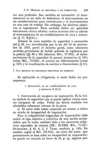 cer una profesión. Son medidas de corrección: el inter-
namiento en un asilo de bebedores, el internamiento en
un establecimiento para toxicómanos y el internamiento
en una casa de trabajo. Sin embargo, los distintos objeti-
vos se superponen. Estas medidas deben ser aplicadas
únicamente contra adultos; contra menores sólo se admite
el internamiento en un establecimiento de cura y asisten-
cia (§ 17, RJGG.) .
Además de estas medidas de seguridad y corrección
del 42, a-n, introducidas por la ley del 24 de noviem-
bre de 1933, prevé el derecho penal, como ulteriores
medidas preventivas de índole policial, la vigilancia por
la policía (§S 38 y 39) (distinto, RG., 17-193), el desco-
nocimiento de la capacidad de prestar juramento (5 161)
(véase RG., 73-255), el comiso sin diferenciación (véase
p. 247) y la inutilización de escritos o ilustraciones (S 41).
Su aplicación es obligatoria, si están dados sus pre-
supuestos.
1. Internación en un establecimiefito de cura
y asistencia (S 42, b )
1. Internación de incapaces de imputación. Es la úni-
ca medida de seguridad que se puede aplicar contra auto-
res incapaces de culpa. Todas las demás medidas son
admisibles solamente además de la pena.
a) El autor debe haber cometido un crimen o delito
en estado de incapacidad de imputación.
Para la culpabilidad (capacidad de imputación) debe
existir el tipo objetivo y subjetivo de una acción antiju-
rídica; por lo tanto, también dolo y los elementos subje-
tivos especiales de autoría (JW., 35-2368; RG., 71-221;
OLSHAUSEN,42, b, 2, 3. Véase, también, p. 145). En
cambio, según el RG. (72-315), un error del autor, que
precisamente se basa sobre su incapacidad de imputación,
no puede ser tomado en favor de él; p. ej., alguien que
 