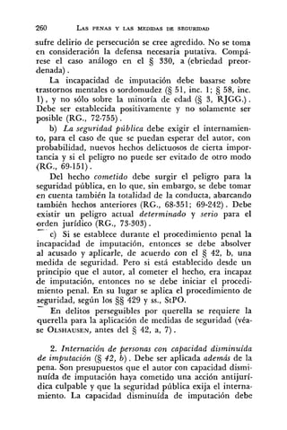 sufre delirio de persecución se cree agredido. No se toma
en consideración la defensa necesaria putativa. Compá-
rese el caso análogo en el s 330, a (ebriedad preor-
denada) .
La incapacidad de imputación debe basarse sobre
trastornos mentales o sordomudez (S 51, inc. 1; 58, inc.
l ) , y no sólo sobre la minoría de edad (S 3, RJGG.) .
Debe ser establecida positivamente y no solamente ser
posible (RG., 72-755).
b) La seguridad pública debe exigir el internamien-
to, para el caso de que se puedan esperar del autor, con
probabilidad, nuevos hechos delictuosos de cierta impor-
tancia y si el peligro no puede ser evitado de otro modo
(RG., 69-151).
Del hecho cometido debe surgir el peligro para la
seguridad pública, en lo que, sin embargo, se debe tomar
en cuenta también la totalidad de la conducta, abarcando
también hechos anteriores (RG., 68-351; 69-242) . Debe
existir un peligro actual determinado y serio para el
orden jurídico (RG., 73-303).
A -
c) si se establece durante el procedimiento penal la
incapacidad de imputación, entonces se debe absolver
al acusado y aplicarle, de acuerdo con el 42, b, una
medida de seguridad. Pero si está establecido desde un
principio que el autor, al cometer el hecho, era incapaz
de imputación, entonces no se debe iniciar el procedi-
miento penal. En su lugar se aplica el procedimiento de
seguridad, según los 429 y SS.,StPO.
-
En delitos perseguibles por querella se requiere la
querella para la aplicación de medidas de seguridad (véa-
se OLSHAUSEN,antes del S 42, a, 7).
2. Internación de p.ersonas con capacidad disminuida
de imputación (5 42, b) . Debe ser aplicada además de la
pena. Son presupuestos que el autor con capacidad dismi-
nuída de imputación haya cometido una acción antijurí-
dica culpable y que la seguridad pública exija el interna-
miento. La capacidad disminuída de imputación debe
 