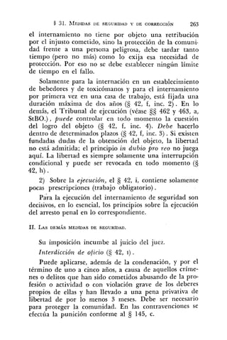 el internamiento no tiene por objeto una retribución
por el injusto cometido, sino la protección de la comuni-
dad frente a una persona peligrosa, debe tardar tanto
tiempo (pero no más) como lo exija esa necesidad de
protección. Por eso no se debe establecer ningún límite
de tiempo en el fallo.
Solamente para la internación en un establecimiento
de bebedores y de toxicómaiios y para el internamiento
por primera vez en una casa de trabajo, está fijada una
duración máxima de dos años (5 42, f, inc. 2). En lo
demás, el Tribunal de ejecución (véase 55 462 y 463, a,
StBO.), puede controlar en todo momento la cuestión
del logro del objeto (5 42, f, inc. 4). Debe hacerlo
dentro de determinados plazos (5 42, f, inc. 3) . Si existen
fundadas dudas de la obtención del objeto, la libertad
no está admitida; el principio in dubio pro reo no juega
aquí. La libertad es siempre solamente una interrupción
condicional y puede ser revocada en todo momento (5
42, h) .
2) Sobre la ejecución, el Ej 42, i, contiene solamente
pocas prescripciones (trabajo obligatorio) .
para la ejecución del internamiento de seguridad son
decisivos, en lo esencial, los principios sobre la ejecución
del arresto penal en lo correspondiente.
Su imposición incumbe al juicio del juez.
Interdicción de oficio (S 42, 1) .
Puede aplicarse, además de la condenación, y por el
término de uno a cinco años, a causa de aquellos críme-
nes o delitos que han sido cometidos abusando de la pro-
fesión o actividad o con violación grave de los deberes
propios de ellas y han llevado a una pena privativa de
libertad de por lo menos 3 meses. Debe ser necesario
para proteger la comunidad. En las contravenciones se
efectúa la punición conforme al 145, c.
 
