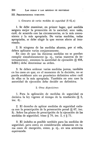 1 . Concurso de varias medidas de seguridad (1 42, n )
1. Se debe examinar, en primer lugar, qué medida
asegura mejor la protección de la sociedad, ante todo,
cuál, de acuerdo con las circunstancias, es la más conve-
niente y la más apropiada. De varias medidas, todas
apropiadas, se debe elegir la que menos afecte al inte-
resado.
2. Si ninguna de las medidas alcanza, por sí sola,
deben aplicarse varias conjuntamente.
En caso de que las distintas medidas no se puedan
cumplir simultáneamente (p. ej., varias maneras de in-.
ternamiento) , entonces la autoridad de ejecución (S 458,
StBO.) deb'e determinar su orden.
3. Se deben ordenar varias medidas juntas, también
en los casos en que, en el momento de la decisión, no se
pueda establecer aún un pronóstico definitivo sobre cuál
de ellas es la más apropiada. También en este caso la
autoridad de ejecución debe decidir en definitiva.
2. Otras disposiciones
1. Para la aplicación de medidas de seguridad es
decisiva la ley vigente al tiempo de la resolución (S 2,
inc. 4 ) .
2. El derecho de aplicar medidas de seguridad cadu-
ca con la prescripción de la persecución penal (S 67, inc.
5) . Sobre los plazos de prescripción de la ejecución de las
medidas de seguridad, véase 70, inc. 2, y 71.
3. El indulto es posible también para las medidas de.
seguridad, pero entra en consideración solamente en ra-
ros casos de excepción, como, p. ej., en una sentencia
equivocada.
 