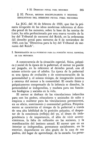 32. PENAS,MEDIOS DISCIPLINARIOS Y MEDIDAS
EDUCATIVAS DEL DERECHO PENAL PARA MENORES
La JGG. del 16 de febrero de 1923, que fue la pri-
mera irrupción de las ideas modernas referentes al dere-
cho penal de los menores, sobre la base de las teorías de
~,ISZT, ha sido perfeccionada por una nueva versión de la
ley del Tribunal de menores del Reich, en la ordenanza
del derecho penal para menores de 6 de noviembre de
1943, con las "Directivas para la ley del Tribunal de me-
nores del Reich".
1. SIGNIFICACI~NDE LA PUBERTAD PARA LA POSICIÓN PENAL ESPECIAL
DE LOS MENORES.
A consecuencia de la situación especial, física, psíqui-
ca y social de la época de la pubertad, el menor no puede
ser juzgado, en lo referente al derecho penal, con el
mismo criterio que el adulto. La época de la pubertad
es una época de evolución y de reestructuración de la
personalidad y, al mismo tiempo, de integración interna
y externa del menor a la comunidad. El estado físico y
psíquicamente compensado de la infancia se disuelve, la
personalidad se independiza, y madura para sus funcio-
nes biológicas y sociales en la vida.
El menor se deshace de las vinculaciones infantiles
para con los padres, educadores y amistades de niño y
empieza a madurar para las vinculaciones permanentes,
en su oficio, matrimonio y comunidad política. Psíquica-
mente se caracteriza el tiempo de la pubertad a través
de una alta labilidad de la posición psíquica, el desper-
tar de la conciencia (reflejo) del yo, el deseo de inde-
pendencia y de importancia, el afán de vivir aconte-
cimientos, la falta de reflexión en las acciones, y la
manifestación del instinto sexual. El menor que en su
interior se independiza, permanece socialmente, en 10
exterior, dependiente en alto grado de la casa de SUS
padres, del lugar de aprendizaje, de la escuela. La perso-
 