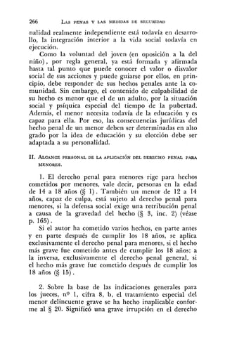 nalidad realmente independiente está todavía en desarro-
llo, la integración interior a la vida social todavía en
ejecución.
Como la voluntad del joven (en oposición a la del
niño), por regla general, ya está formada y afirmada
hasta tal punto que puede conocer el valor o disvalor
social de sus acciones y puede guiarse por ellos, en prin-
cipio, debe responder de sus hechos penales ante la co-
munidad. Sin embargo, el contenido de culpabilidad de
su hecho es menor que el de un adulto, por la situación
social y psíquica especial del tiempo de la pubertad.
Además, el menor necesita todavía de la educación y es
capaz para ella. Por eso, las consecuencias jurídicas del
hecho penal de un menor deben ser determinadas en alto
grado por la idea de educación y su elección debe ser
adaptada a su personalidad.
11. ALCANCEPERSONAL DE LA APLICACIÓN DEL DERECHO PENAL PARA
MENORES.
1. El derecho penal para menores rige para hechos
cometidos por menores, vale decir, personas en la edad
de 14 a 18 años (S 1) . También un menor de 12 a 14
años, capaz de culpa, está sujeto al derecho penal para
menores, si la defensa social exige una retribución penal
a causa de la gravedad del hecho (S 3, inc. 2) (véase
p. 165) .
Si el autor ha cometido varios hechos, en parte antes
y en parte después de cumplir los 18 años, se aplica
exclusivamente el derecho penal para menores, si el hecho
más grave fue cometido antes de cumplir los 18 años; a
la inversa, exclusivamente el derecho penal general, si
el hecho más grave fue cometido después de cumplir los
18 años (3 15).
2. Sobre la base de las indicaciones generales para
los jueces, no 1, cifra 8, b, el tratamiento especial del
menor delincuente grave se ha hecho inaplicable confor-
me al 20. Significó una grave irrupción en el derecho
 
