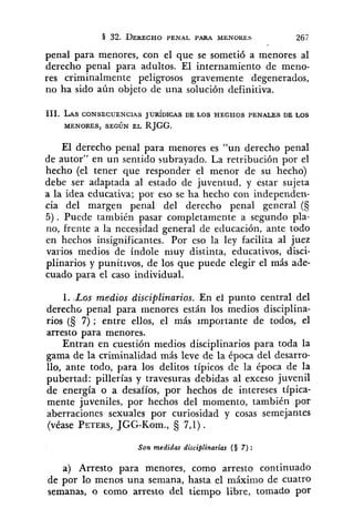 penal para menores, con el que se sometió a menores al
derecho penal para adultos. El internamiento de meno-
res criminalmente peligrosos gravemente degenerados,
no ha sido aún objeto de una solución definitiva.
111. LASCONSECUENC~AS JUR~DICASDE LOS HECHOS PENALES DE LOS
MENORES, SEGÚN EL RJGG.
El derecho penal para menores es "un derecho penal
de autor" en un sentido subrayado. La retribución por el
hecho (el tener que responder el menor de su hecho)
debe ser adaptada al estado de juventud, y estar sujeta
a la idea educativa; por eso se ha hecho con independen-
cia del margen penal del derecho penal general (S
5). Puede también pasar completamente a segundo pla-
no, frente a la necesidad general de educación, ante todo
en hechos insignificantes. Por eso la ley facilita al juez
varios medios de índole nluy distinta, educativos, disci-
plinarios y punitivos, de los que puede elegir el más ade-
cuado para el caso individual.
1. .Las medios disciplinarios. En el punto central del
derecho penal para menores están los medios disciplina-
rios (§ 7) ; entre ellos, el más importante de todos, el
arresto para menores.
Entran en cuestión medios disciplinarios para toda la
gama de la criminalidad más leve de la época del desarro-
llo, ante todo, para los delitos típicos de la época de la
pubertad: pillerías y travesuras debidas al exceso juvenil
de energía o a desafíos, por hechos de intereses típica-
mente juveniles, por hechos del momento, también por
aberraciones sexuales por curiosidad y cosas semejantes
(véase PZTERS,JGG-Kom., 7,l).
Son medidas disciplinarias (S 7):
a) Arresto para menores, como arresto continuado
de por lo menos una semana, hasta el máxinio de cuatro
semanas, o como arresto del tiempo libre, tomado por
 