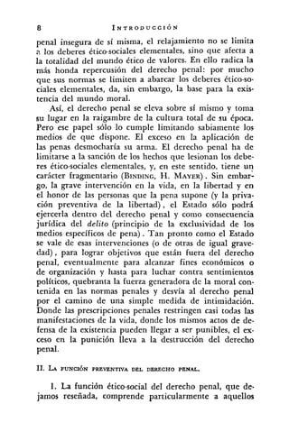 penal insegura de sí misma, el relajamiento no se limita
a los deberes ético-sociales elementales, sino que afecta a
la totalidad del mundo ético de valores. En ello radica la
más honda repercusión del derecho penal: por mucho
que sus normas se limiten a abarcar los deberes ético-so-
ciales elementales, da, sin embargo, la base para la exis-
tencia del mundo moral.
Así, el derecho penal se eleva sobre sí mismo y toma
su lugar en la raigambre de la cultura total de su época.
Pero ese papel sólo lo cumple limitando sabiamente los
medios de que dispone. El exceso en la aplicación de
las penas desmocharía su arma. El derecho penal ha de
limitarse a la sanción de los hechos que lesionan los debe-
res ético-sociales elementales, y, en este sentido. tiene un
carácter fragmentario (BINDING,H. MAYER). Sin embarl
go, la grave intervención en la vida, en la libertad y en
el honor de las personas que la pena supone (y la priva-
ción preventiva de la libertad), el Estado sólo podrá
ejercerla dentro del derecho penal y como consecuencia
jurídica del delito (principio de la exclusividad de los
medios específicos de pena). Tan pronto como el Estado
se vale de esas intervenciones (o de otras de igual grave-
dad), para lograr objetivos que están fuera del derecho
penal, eventualmente para alcanzar fines económicos o
de organización y hasta para luchar contra sentimientos
políticos, quebranta la fuerza generadora de la moral con-
tenida en las normas penales y desvía al derecho penal
por el camino de una simple medida de intimidación.
Donde las prescripciones penales restringen casi todas las
manifestaciones de la vida, donde los mismos actos de de-
fensa de la existencia pueden llegar a ser punibles, el ex-
ceso en la punición lleva a la destrucción del derecho
penal.
1. La función ktico-social del derecho penal, que de-
jamos reseñada, comprende particularmente a aquellos
 
