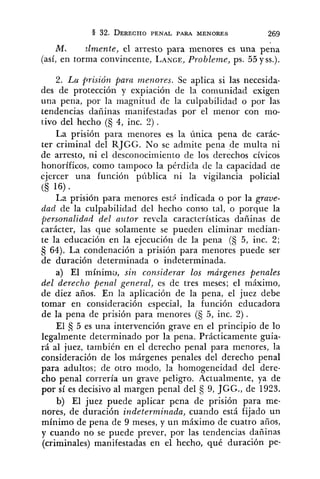 ML zlmente, el arresto para menores es una pena
(así, en forma convincente, LANGE,Probleme, ps. 55 y SS.).
2. Lu prisión para menores. Se aplica si las necesida-
des de protección y expiación de la comunidad exigen
una pena, por la magnitud de la culpabilidad o por las
tendencias dañinas manifestadas por el menor con mo-
tivo del hecho (S 4, inc. 2) .
La prisión para menores es la única pena de carác-
ter criminal del RJGG. No se admite pena de multa ni
de arresto, ni el desconocimiento de los derechos cívicos
honoríficos, como tampoco la pérdida de la capacidad de
ejercer una función píiblica ni la vigilancia policial
<S 16)
La prisión para menores estS indicada o por la grave-
dad de la culpabilidad del hecho conlo tal, o porque la
personalidnd del azitor revela características dañinas de
carácter, las que solamente se pueden eliminar median-
te la educación en la ejecución de la pena (§ 5, inc. 2;
64). La condenación a prisión para menores puede ser
de duración determinada o indeterminada.
a) El minimo, sin considerar los márgenes penales
del derecho penal general, es de tres meses; el máximo,
de diez años. En la aplicación de la pena, el juez debe
tomar en consideración especial, la función educadora
de la pena de prisión para menores (5 5, inc. 2) .
El 3 5 es una intervención grave en el principio de lo
legalmente determinado por la pena. Prácticamente guia-
rá al juez, también en el derecho penal para menores, la
consideración de los márgenes penales del derecho penal
para adultos; de otro modo, la homogeneidad del dere-
cho penal correría un grave peligro. Actualmente, ya de
por sí es decisivo al margen penal del 5 9, JGG., de 1923.
b) El juez puede aplicar pena de prisión para me-
nores, de duración indeterminada, cuando está fijado un
mínimo de pena de 9 meses, y un máximo de cuatro años,
y cuando no se puede prever, por las tendencias dañinas
(criminales) manifestadas en el hecho, qué duración pe-
 
