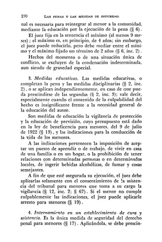 270 LASPENAS Y LAS MEDIDAS DE SEGURIDAD
nal es necesaria para reintegrar al menor a la comunidad,
mediante la educación por la ejecución de la pena (5 6).
El juez fija en la sentencia el mínimo (al menos 9 me-
ses) ; el máxixno es, en principio, cie 4 años; sin embargo,
el juez puede reducirlo, pero debe mediar entre el mini-
mo y el máximo fijado un término de 2 años 6, inc. 2) .
Hechos del momento o de una situación única de
conflicto, se excluyen de la condenación indeterminada,
aun siendo de gravedad especial.
3. Medidas educativas. Las medidas educativas, o
completan la pena y las medidas disciplinarias (a 2, inc.
2), o se aplican independientemente, en caso de que pue-
da prescindirse de las segundas (Ej 2, inc. 3); vale decir,
especialmente cuando el contenido de la culpabilidad del
hecho es insignificante frente a la necesidad general de
la educación del autor.
Son medidas de educación la vigilancia de protección
y la educación de previsión, cuyo presupuesto está dado
en la ley de beneficencia para menores, del 9 de julio
de 1922 (S 13),y las indicaciones para la conducción de
la yida de los menores.
A las indicaciones pertenecen la imposición de acep-
tar un puesto de aprendiz o de trabajo, de vivir en casa
de una familia o en un hogar, o la prohibición de tener
relaciones con determinadas personas o en determinados
locales, de ingerir bebidas alcohólicas, de fumar y cosas
semejantes.
A fin de que esté asegurada su ejecución, el juez debe
aplicarlas solamente con el consentimiento de ?a asisten-
cia del tribunal para menores que toma a su cargo la
vigilancia (S 12, inc. 2; a 67) . Si el menor no cumple
culpablemente las indicaciones, el juez puede aplicarle
arresto para menores (S 19) .
4. lnternamicnto en un establecimiento de cura y
asistencia. Es la única medida de seguridad del derecho
penal para menores (5 17). Aplicándola, se debe prescin-
 