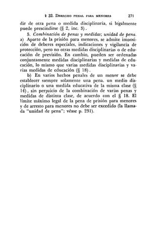 dir de otra pena o medida disciplinaria, si legalmente
puede prescindirse (5 2, inc. 3) .
5. Combinación de penas y medidas; unidad de pena.
a) Aparte de la prisión para menores, se admite im~osi-
ción de deberes especiales, indicaciones y vigilancia de
protección, pero no otras medidas disciplinarias o de edu-
cación de previsión. En cambio, pueden ser ordenadas
conjuntamente medidas disciplinarias y medidas de edu-
cación, lo mismo que varias medidas disciplinarias y va-
rias medidas de educación (§ 18) .
b) En varios hechos penales de un menor se debe
establecer siempre solamente una pena, un medio dis-
ciplinario o una medida educativa de la misma clase (S
14), sin perjuicio de la combinación de varias penas y
medidas de distinta clase, de acuerdo con el 18. El
límite máximo legal de la pena de prisión para menores
y de arresto para menores no debe ser excedido (la llama-
da "unidad de pena"; véase p. 231).
 