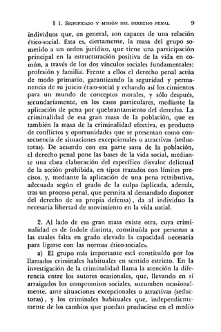 individuos que, en general, son capaces de una relación
ético-social. Ésta es, ciertamente, la masa del grupo so-
metido a un orden jurídico, que tiene una participación
principal en la estructuración positiva de la vida en co-
mún, a través de los dos vínculos sociales fundamentales:
profesión y familia: Frente a ellos el derecho penal actúa
de modo primario, garantizando la seguridad y perma-
nencia de su juicio ético-social y echando así los cimientos
para un mundo de conceptos morales, y sólo después,
secundariamente, en los casos particulares, mediante la
aplicación de pena por quebrantamiento del derecho. La
criminalidad de esa gran masa de la población, que es
también la masa de la criminalidad efectiva, es producto
de conflictos y oportunidades que se presentan como con-
secuencia de situaciones excepcionales o atractivas (seduc-
toras). De acuerdo con esa parte sana de la población,
el derecho penal pone las bases de la vida social, median-
te una clara elaboración del específico disvalor delictual
de la acción prohibida, en tipos trazados con límites pre-
cisos, y, mediante la aplicación de una pena retributiva,
adecuada según el grado de la culpa (aplicada, además,
tras un proceso penal, que permita al demandado disponer
del derecho de su propia defensa), da al individuo la
necesaria libertad de movimiento en la vida social.
2. Al lado de esa gran masa existe otra, cuya crimi-
nalidad es de índole distinta, constituída por personas a
las cuales falta en grado elevado la capacidad necesaria
para ligarse con las normas ético-sociales.
a) El grupo más importante está constituído por los
llamados criminales habituales en sentido estricto. En la
investigación de la criminalidad llama la atención la dife-
rencia entre los autores ocasionales, que, llevando en sí
arraigados los compromisos sociales, sucumben ocasional-
mente, ante situaciones excepcionales o atractivas (seduc-
toras), y los criminales habituales qire, independicnte-
mente de los cambios que puedan producirse en el medio'
 