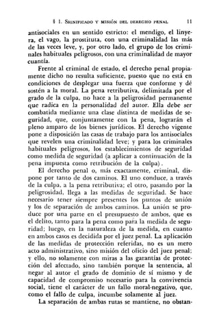 antisociales en un sentido estricto: el mendigo, el linye-
ra, el vago, la prostituta, con una criminalidad las más
de las veces leve, y, por otro lado, el grupo de los crimi-
nales habituales peligrosos, con una criminalidad de mayor
cuantía.
Frente al criminal de estado, el derecho penal propia-
mente dicho no resulta suficiente, puesto que no está en
condiciones de desplegar una fuerza que conforme y dé
sostén a la moral. La pena retributiva, delimitada por el
grado de la culpa, no hace a la peligrosidad permanente
que radica en la personalidad del autor. Ella debe ser
combatida mediante una clase distinta de medidas de se-
guridad, que, conjuntamente con la pena, lograrán el
pleno amparo de los bienes jurídicos. El derecho vigente
pone a disposición las casas de trabajo para los antisociales
que revelen una criminalidad leve; y para los criminales
habituales peligrosos, los establecimientos de seguridad
como medida de seguridad (a aplicar a continuación de la
pena impuesta como retribución de la culpa).
El derecho penal o, más exactamente, criminal, dis-
pone por tanto de dos caminos. El uno conduce, a través
de la culpa, a la pena retributiva; el otro, pasando por la
peligrosidad, llega a las medidas de seguridad. Se hace
necesario tener siempre presentes los puntos de unión
y los de separación de ambos caminos. La unión se pro-
duce por una parte en el presupuesto de ambos, que es
el delito, tanto para la pena como paia la medida de segu-
ridad; luego, en la naturaleza de la medida, en cuanto
en ambos casos es decidida por el juez penal. La aplicación
de las medidas de protección referidas, no es un mero
acto administrativo, sino misión del oficio del juez penal;
y ello, no solamente con miras a las garantías de protec-
ción del afectado, sino también porque la sentencia, al
negar al autor el grado de dominio de sí mismo y de
capacidad de compromiso necesario para la convivencia
social, tiene el carácter de un fallo moral-negativo, que,
como el fallo de culpa, incumbe solamente al juez.
La separación de ambas rutas se mantiene, no obstan-
 