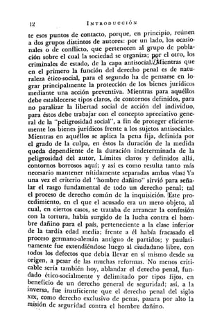 te esos puntos de contacto, porque, en principio, reúnen
a dos p p o s distintos de autores: por un lado, 10s ocasio-
nales o de conflicto, que pertenecen al grupo de pobla-
ción sobre el cual la sociedad se organiza; r el Otro, 10s
criminales de estado, de la capa antisocial.%ientras que
en el primero la función del derecho penal es de natu-
raleza ético-social, para el segundo ha de pensarse en lo-
grar principal~nentela protección de los bienes jurídicos
mediante una acción preventiva. Mientras para aquéllos
debe establecerse tipos claros, de contornos definidos, para
no paralizar la libertad social de acción del individuo,
para éstos debe trabajar con el concepto apreciativo gene-
ral de la "peligrosidad social", a fin de proteger eficiente-
mente los bienes jurídicos frente a los sujetos antisociales.
Mientras en aquéllos se aplica la pena fija, definida por
el grado de la culpa, en éstos la duración de la medida
queda dependiente de la duración indeterminada de la
peligrosidad del autor, Límites claros y definidos allá,
contornos borrosos aquí; y así es como resulta tanto rnAs
necesario mantener nítidamente separadas ambas vías3 Ya
una vez el criterio del "hombre dañino" sirvió para seña-
lar el rasgo fundamental de todo un derecho penal; tal
el proceso de derecho común de la inquisición. iEste pro-
cedimiento, en el que el acusado era un mero objeto, al
cual, en ciertos casos, se trataba de arrancar la confesión
con la tortura, había surgido de la lucha contra el hom-
bre dañino para el país, perteneciente a la clase inferior
de la tardía edad media; frente a él había fracasado el
proceso germano-alemán antiguo de partidos; y paulati-
namente fue extendiéndose luego al ciudadano libre, con
todos los defectos que debía llevar en sí mismo desde su
origen, a pesar de las muchas reformas. No menos criti-
cable sería también hoy, ablandar el derecho penal, fun-
dado ético-socialmente y delimitado por tipos fijos, en
beneficio de un derecho general de seguridad; así, a la
inversa, fue insuficiente que el derecho penal del siglo
XIx, como derecho exclusivo de penas, pasara por alto la
misión de seguridad contra el hombre dañino..,
 