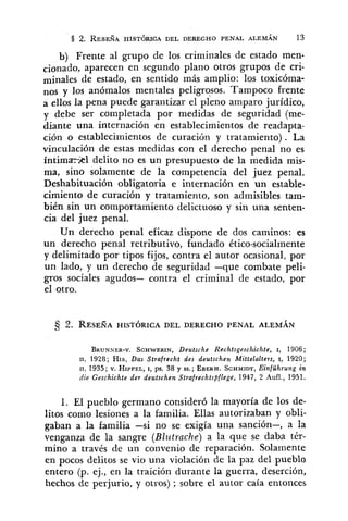 b) Frente al grupo de los criminales de estado men-
cionad~,aparecen en segundo plano otros grupos de cri-
minales de estado, en sentido más amplio: los toxicóma-
nos y los anómalos mentales peligrosos. Tampoco frente
a ellos la pena puede garantizar el pleno amparo jurídico,
y debe ser completada por medidas de seguridad (me-
diante una internación en establecimientos de readapta-
ción o establecimientos de curacihn y tratamiento) . La
vinculación de estas medidas con el derecho penal no es
íntimrkl delito no es un presupuesto de la medida mis-
ma, sino solamente de la competencia del juez penal.
Deshabituación obligatoria e internación en un estable-
cimiento de curación y tratamiento, son admisibles tam-
bién sin un comportamiento delictuoso y sin una senten-
cia del juez penal.
Un derecho penal eficaz dispone de dos caminos: es
un derecho penal retributivo, fundado ético-socialmente
y delimitado por tipos fijos, contra el autor ocasional, por
un lado, y un derecho de seguridad -que combate peli-
gros sociales agudos- contra el criminal de estado, por
el otro.
BRUNNER-V.SCHWERIN,Deutsche Rechtsgeschichte, I, 1906;
11, 1928; HIS, Das Strafrecht des deutschen Mittelalters, I, 1920;
11, 1935; v. HIPPEL,I, ps. 38 y SS.; EBERH.SCHMIDT,Einführung in
die Geschichte der deutschen Strajrechtspflege, 1947, 2 Aufl., 1951.
1. El pueblo germano consideró la mayoría de los de-
litos como lesiones a la familia. Ellas autorizaban y obli-
gaban a la familia -si no se exigía una sanción-, a la
venganza de la sangre (Blutrache) a la que se daba tér-
mino a través de un convenio de reparación. Solamente
en pocos delitos se vio una violación de la paz del pueblo
entero (p. ej., en la traición durante la guerra, deserción,
hechos de perjurio, y otros) ; sobre el autor caía entonces
 