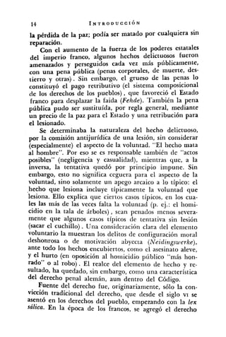 la pérdida de la paz; podía ser matado por cualquiera sin
reparación.
Con el aumento de la fuerza de 10s poderes estatales
del imperio franco, algunos hechos delictuosos fueron
amenazados y cada vez más públicamente,
con una pena pública (penas corporales, de muerte, des-
tierro y Sin embargo, el grueso de las penas 10
constituyó el pago retributivo (el sistema composicional
de 10s derechos de los pueblos), que favoreció el Estado
franco para desplazar la faida (Fehde). También la pena
pública pudo ser sustituída, por regla general, mediante
un precio de la paz para el Estado y una retribución para
el lesionado.
Se determinaba la naturaleza del hecho delictuoso,
por la comisión antijurídica de una lesión, sin considerar
(especialmente) el aspecto de la voluntad. "El hecho mata
al hombre". Por eso se es responsable también de "actos
posibles" (negligencia y casualidad), mientras que, a la
inversa, la tentativa quedó por principio impune. Sin
embargo, esto no significa ceguera para el aspecto de la
voluntad, sino solamente un apego arcaico a lo típico: el
.hecho que lesiona incluye típicamente la voluntad que
lesiona. Ello explica que ciertos casos típicos, en los cua-
les las más de las veces falta la voluntad (p. ej.: el homi-
cidio en la tala de árboles), sean penados menos severa-
mente que algunos casos típicos de tentativa sin lesión
(sacar el cuchillo) . Una consideración clara del eleniento
voluntario la muestran los delitos de configuración moral
deshonrosa O de motivación abyecta (Neidingswerke),
ante todo los hechos encubiertos, como el asesinato aleve,
y el hurto (en oposición al homicidio pílblico "más hon-
rado'' o al robo). El realce del elemento de hecho y re-
sultado, ha quedado, sin embargo, corno una característica
derecho penal alemán, aun dentro del Código.
Fuente del derecho fue, originariamente, sólo la con-
vicción tradicional del derecho, que desde el siglo vi se
asentó en 10s derechos del pueblo, empezando con la lex
sázic~.En la época de los francos, se agregó el derecho
 