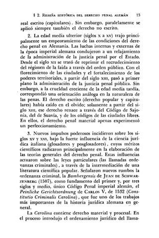 real escrito (capitulares). Sin embargo, paralelamente se
aplicó siempre también el derecho no escrito.
2. La edad media ulterior (siglos x a xv) trajo princi-
palmente un empeoramiento de las condiciones del dere-
cho penal en Alemania. Las luchas internas y externas de
la época imperial alemana condujeron a un relajamiento
de la administración de la justicia penal por el Estado.
Desde el siglo XII se trató de reprimir el recrudecimiento
del régimen de la faida a través del orden público. Con el
florecimiento de las ciudades y el fortalecimiento de los
poderes territoriales, a partir del siglo XIII,pasó a primer
plano la administración de la justicia penal píiblica. Sin
embargo, a la crueldad creciente de la edad media tardía,
' correspondió una orientación análoga en la naturaleza de
las penas. El derecho escrito (derecho popular y capitu-
lares) había caído en el olvido; solamente a partir del si-
glo xIrI, ese derecho renace a través del Código de Sajo-
nia, del de Suavia, y de los códigos de las ciudades libres.
En ellos, el derecho penal material apenas experimentó
un perfeccionamiento.
3. Nuevos impulsos poderosos incidieron sobre los si-
glos xv y XVI, bajo la fuerte influencia de la ciencia jurí-
dica italiana (glosadores y posglosadores) , cuyos méritos
científicos radicaron principalmente en la elaboración de
las teorías generales del derecho penal. Estas influencias
actuaron sobre las leyes particulares (las llamadas orde-
nanzas criminales), a través de la intermediación de una
literatura científica popular. Señalaron nuevos rumbos la
ordenanza criminal, la Bambergensis de JUAN DE SCHWAR-
ZENBERG (1507), como fundamento del primer y, por tres
siglos y medio, único Código Penal imperial alemán, el
Peinliche Gerichtsordnung de CARLOSV, de 1532 (Cons-
titutio Criminalis Carolina), que fue uno de los trabajos
más importantes de la historia jurídica alemana en ge-/
neral.
La Carolina contiene derecho material y procesal. En
el proceso introdujo el ordenamiento jurídico del llama-
 