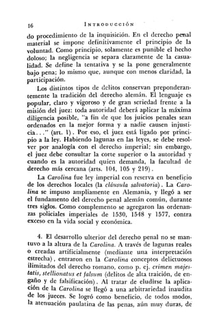 do procedimiento de la inquisición. En el derecho penal
material se impone definitivamente el principio de la
voluntad. Como principio, solamente es punible el hecho
doloso; la negligencia se separa claramente de la casua-
lidad. Se define la tentativa y se la pone generalmente
bajo pena; lo mismo que, aunque con menos claridad, la
participación.
Los distintos tipos de delitos conservan preponderan-
temente la tradición del derecho alemán. El lenguaje es
popular, claro y vigoroso y de gran seriedad frente a la
misión del juez: toda autoridad deberá aplicar la máxima
diligencia posible, "a fin de que los juicios penales sean
ordenados en la mejor forma y a nadie causen injusti-
cia. .." (art, 1). Por eso, el juez está ligado por princi-
pio a la ley. Habiendo lagunas en las leyes, se debe resol-
ver por analogía con el derecho imperial; sin embargo,
el juez debe consultar la corte superior o la autoridad y
cuando es la autoridad quien demanda, la facultad de
derecho más cercana (arts. 104, 105 y 219) .
La Carolina fue ley imperial con reserva en beneficio
de los derechos locales (la cláusula saluatoria) . La Caro-
lina se impuso ampliamente en Alemania, y llegó a ser
el fundamento del derecho penal alemán común, durante
tres siglos. Como complemento se agregaron las ordenan-
zas policiales imperiales de 1530, 1548 y 1577, contra
exceso en la vida social y económica.
4. El desarrollo ulterior del derecho penal no se man-
tuvo a la altura de la Carolina. A través de lagunas reales
O creadas artificialmente (mediante una interpretación
estrecha) , entraron en la Carolina conceptos delictuosoc
ilimitados del derecho romano, como p. ej. crimen males-
tatis, stellionatzls et falsz~m(delitos de alta traición, de en-
gaño y de falsificación) . Al tratar de eludirse la aplica-
ción de la Carolina se llegó a una arbitrariedad inaudita
de 10s jueces. Se logró como beneficio, de todos modos,
la atenuación paulatina de las penas, aún muy duras, de
 