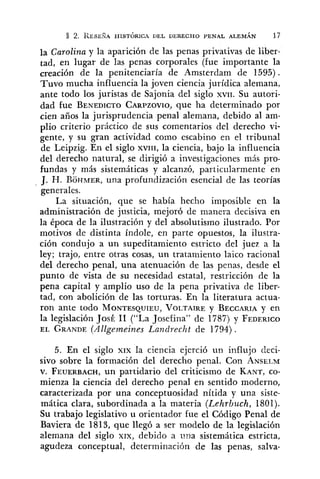 2. RESEEA HISTÓRICA DEL DERECHO PENAL ALEMÁN 17
la Carolina y la aparición de las penas privativas de liber-
tad, en lugar de las penas corporales (fue importante la
=reación de la penitenciaría de Amsterdam de 1595).
Tuvo mucha influencia la joven ciencia jurídica olemana,
ante todo los juristas de Sajonia del siglo XVII. Su autori-
dad fue BENEDICTOCARPZOVIO,que ha determinado por
cien años la jurisprudencia penal alemana, debido al am-
plio criterio práctico de sus comentarios del derecho vi-
gente, y su gran actividad como escabino en el tribunal
de Leipzig. En el siglo XVIII,la ciencia, bajo la influencia
del derecho natural, se dirigió a investigaciones más pro-
fundas y más sistemáticas y alcanzó, particularmente en
J. H. BOHMER,una profundización esencial de las teorías
generales.
La situación, que se había hecho imposible en la
administración de justicia, mejoró de manera decisiva en
la época de la ilustración y del absolutismo ilustrado. Por
motivos de distinta índole, en parte opuestos, la ilustra-
ción condujo a un supeditamiento estricto del juez a la
ley; trajo, entre otras cosas, un tratamiento laico racional
del derecho penal, una atenuación de las penas, desde el
punto de vista de su necesidad estatal, restricción de la
pena capital y amplio uso de la pena privativa de liber-
tad, con abolición de las torturas. En la literatura actua-
ron ante todo MONTESQUIEU,VOLTAIREy BECCARIAy en
la legislación JosÉ 11 ("La Josefina" de 1787) y FEDERICO
EL GRANDE(Allgemeines Landrecht de 1794).
5. En el siglo XIX la ciencia ejerció un influjo deci-
sivo sobre la formación del derecho penal. Con ANSELM
v. FEUERBACH,un partidario del criticismo de KANT,CO-
mienza la ciencia del derecho penal en sentido moderno,
caracterizada por una conceptuosidad nítida y una siste-
mática clara, subordinada a la materia (Lehrbuch, 1801).
Su trabajo legislativo u orientador fue el Código Penal de
Baviera de 1813, que llegó a ser modelo de la legislación
alemana del siglo XIX, debido a una sistemática estricta,
agudeza conceptual, determinación de las penas, salva-
 