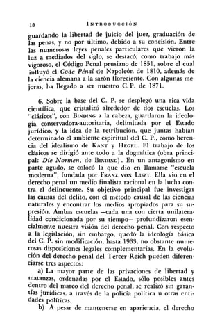 pardando la libertad de juicio del juez, graduación de
las penas, y no por último, debido a su concisión. Entre
)as numerosas leyes penales particulares que vieron la
luz a mediados del siglo, se destacó, como trabajo más
vigoroso, el Código Penal prusiano de 1851, sobre el cual
influyó el Code Pénal de Napoleón de 1810, además de
la ciencia alemana a la sazón floreciente. Con algunas me-
joras, ha llegado a ser nuestro C. P. de 1871.
6. Sobre la base del C. P. se desplegó una rica vida
científica, que cristalizó alrededor de dos escuelas. Los
"clásicos", con BINDINGa la cabeza, guardaron la ideolo-
gía conservadora-autoritaria, delimitada por el Estado
jurídico, y la idea de la retribución, que juntas habían
determinado el ambiente espiritual del C. P., como heren-
cia del idealismo de KANT y HEGEL.El trabajo de los
clásicos se dirigió ante todo a la dogmática (obra princi-
pal: Die Normen, de BINDING).En un antagonismo en
parte agudo, se colocó la que dio en llamarse "escuela
moderna", fundada por FRAKZVON LISZT.Ella vio en el
derecho penal un medio finalista racional en la lucha con-
tra el delincuente. Su objetivo principal fue investigar
las causas del delito, con el método causal de las ciencias
naturales y encontrar los medios apropiados para su su-
presión. Ambas escuelas -cada una con cierta unilatera-
lidad condicionada por su tiempo- profundizaron esen-
cialmente nuestra visión del derecho penal. Con respecto
a la legislación, sin embargo, quedó la ideología básica
del C. P. sin modificación, hasta 1933, no obstante nume-
rosas disposiciones legales complementarias. En la evolu-
ción del derecho penal del Tercer Reich pueden diferen-
ciarse tres aspectos:
a) La mayor parte de las privaciones de libertad y
matanzas, ordenadas por el Estado, sólo posibles antes
dentro del marco del derecho penal, se realizó sin garan-
tías jurídicas, a través de la policía política u otras enti-
dades políticas.
b) -A pesar de mantenerse en apariencia, el derecho
 
