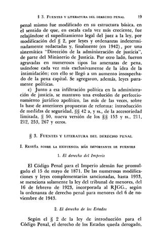 penal mismo fue modificado en su estructura básica, en
el sentido de que, en escala cada vez más creciente, fue
relajándose el supeditamiento legal del juez a la ley, por
modificación del 2, por leyes y ordenanzas indetermi-
riadamente redactadas y, finalmente (en 1942), por una
sistemática "Dirección de la administración de justicia",
de parte del Ministerio de Justicia. Por otro lado, fueron
agravadas en numerosos tipos las amenazas de pena,
usándose cada vez más exclusivamente de la idea de la
intimidación; con ello se llegó a un aumento insospecha-
do de la pena capital. Se agregaron, además, leyes pura-
mente políticas.
c) Junto a esa infiltración política en la administra-
ción de justicia, se mantuvo una evolución de perfeccio-
namiento jurídico apolítico, las más de las veces, sobre
la base de anteriores propuestas de reforma: introducción
de medidas de seguridad, 42 a, y SS., de la accesoriedad
limitada, S 50, nueva versión de los S 153 y SS., 211,
212, 253, 267 y otros.
1. RESEÑA SOBRE LA EXISTENCIA MÁS IMPORTANTE DE FUENTES
1. El derecho del Imperio
El Código Penal para el Imperio alemán fue promul-
gado el 15 de mayo de 1871. De las numerosas modifica-
ciones y leyes complementarias sancionadas, hasta 1933,
se menciona solamente la ley del tribunal de menores, del
16 de febrero de 1923, incorporada al RJGG., según
la ordenanza de derecho penal para menores del 6 de no-
viembre de 1943.
2. El derecho de los Estados
Según el 5 2 de la ley de introducción para el
Código Penal, el derecho de los Estados queda derogado,
 