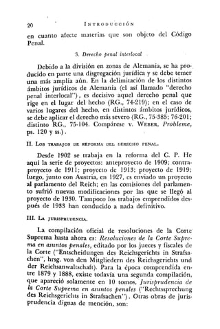 en cuanto afecte materias que son objeto del Código
Penal.
3. Derecho penal interlocal
Debido a la división en zonas de Alemania, se ha pro-
ducido en parte una disgregación jurídica y se debe temer
una más amplia aún. En la delimitación de,los distintos
ámbitos jurídicos de Alemania (el así llamado "derecho
penal interlocal") , es decisivo aquel derecho penal que
rige en el lugar del liecho (RG., 74-219); en el caso de
varios lugares del hecho, en distintos ámbitos jurídicos,
se debe aplicar el derecho más severo (RG.,75-385; 76-201;
distinto RG., 75-104. Compárese v. WEBER,Probleme,
ps. 120 y SS.).
11. LOS TRABAJOS DE REFORMA DEL DERECHO PENAL.
Desde 1902 se trabaja en la reforma del C. P. He
aquí la serie de proyectos: anteproyecto de 1909; contra-
proyecto de 1911; proyecto de 1913; proyecto de 1919;
luego, junto con Austria, en 1927, es enviado un proyecto
al parlamento del Reich; en las comisiones del parlamen-
to sufrió nuevas modificaciones por las que se llegó al
proyecto de 1930. Tampoco los trabajos emprendidos des-
pués de 1933 han conducido a nada definitivo.
111. L A JURISPRUDENCIA.
La compilación oficial de resoluciones de la Corte
Suprema hasta ahora es: Resoluciones de la Corte Supre-
ma en asuntos penales, editado por los jueces y fiscales de
la Corte ("Ents~heidun~endes Reichsgerichts in Strafsa-
chen", hrsg. von den Mitgliedern des Reichsgerichts und
der Reichsanwaltschaft). Para la época comprendida en-
tre 1879 y 1888, existe todavía una segunda compilación,
que apareció solamente en 10 tomos, Jurisprudencia de
la Corte Stqrema en asuntos penales ("Rechtssprechung
des Reichsgericlits in Strafsachen") . Otras obras de juris-
prudencia dignas de mención, son:
 