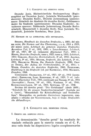 8 4. CONCEPTODEL DERECHO PENAL 21
Deutsche Justiz, Hochstrichterliche Rechtssprechung (Ergan-
zufigsblatt zur Deutschen Justiz) , Juristische Wochenschrift (poste-
riormente: Deutsches Recht), Deutsche Juristenzeitung (posterior-
mente: Zeitschrift der Akademie für deutsches Recht),Goltdammers
Archiv für Strafrecht (posteriormente: Deutsches Strafrecht) . Ac-
tualmente aparecen: Süddeutsche Juristenzeitung, Deutsche Rechts-
zeitschrift, Monatsschrift f. deutsches Recht, Neue Juristische Wo-
chenschrift, Juristische Rundschau, Neue Justiz.
IV. S~NTESISDE LA LITERATURA MAS IMPORTANTE.
BINDING,Handbuclz des deutschen Strafrechts, 1, 1885; del mis-
mo autor, Die Normen und ihre Ubertretung, I a IV, 1914 a 1919;
del mismo autor, Lehrbuch des gemeinen deutschen Strafrechts;
Besonderer Teil, 2" ed., 1902, 1905; v. LISZT-SCHMIDS.Lehrbuch,
25a ed., 1927; 26" ed. (solamente Allgemeiner Teil), 1932; v.
HIPPEL,Deutsches Strafrecht, tomo I, 1925; tomo 11, 1930; Lehrbuclz,
1932; GERLAND,Deutsches Reichsstrafrecht, 2" ed., 1932; ALLFELD,
Lehrbuch, ga ed., 1934; MEZGER,Strafrecht, Ein Lehrbuch, 2" ed.,
1933; HELLMUTHMAYER,Das Deutsche Strafrecht, 1936; GRAF
zu DOHNA,Der Aufbau der Verbrechenslehre, 2" ed., 1941; v.
WEBER,Grundriss des deutschen Strafrechts, 1946; ENGELHARD,
Einführung in das Strafrecht (ed. por RADBRUCH),1946; MAURACH,
Grundriss, 1948.
Comentarios: OLSHAUSEN,1la ed., 1927; 12" ed., 1942 ('incom-
pleto) ; EBERMAYER,LOBE,ROSENBERG,4" ed., 1929; 5" ed. (sol2-
mente Allgemeiner Teil), 1933, continuado por NAGLER;6"ed., 1944
(incompleto) : FRANR,18" ed., 1931; SCHONKE,3" ed., 1948;
KOHLRAUSCH-LANGE,38a ed., 1944; SCHWARZ,12" ed., 1948.
Revistas del derecho penal: "Der Gerichtssaal" (desde 1849);
"Zeitschrift für die gesamte Strafrechtswissenschaft" (fundada por
v. LISZT), "Monatsschrift für Kriminalbiologie und Strafrechts-
form". Monografías, en particular disertaciones importantes, com-
piladas y editadas por SCFIOETENSACK,bajo el título: Strafrechtli-
che Abhandlu?.g7 en.
La denominación "derecho penal" ha resultado de-
masiado reducida para la materia tratada en el C. P.,
ante todo desde las disposiciones legales complementarias
 