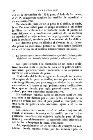 del 24 de noviembre de 1933; pues, al lado de las penas,
el C. P. comprende también las medidas de seguridad y
de mejoramiento.
Fundamento jurídico de la pena es el delito, es decir,
la acción intolerable para el grupo sometido a un orden
jurídico, particularmente reprobable desde el punto de
vista ético-social, y fundamento jurídico de las medidas
de seguridad y mejoramiento es la peligrosidad del autor
para la sociedad, revelada por la repetición de los delitos.
Del derecho penal se elimina el derecho de las llama-
das penas no criminales, porque su fundamento jurídico
no es el delito en el sentido anteriormente indicado:
1. Las infracciones al orden administratiuo o policial (Ordnungswid-
rigkeiten) (lo llamado injusto policial o administrativo)
Sus tipos tienden a la obtención de un estado (obje-
tivo) deseado desde el punto de vista de la política admi-
nistrativa, particularmente económica, y lo aseguran a
través de una amenaza de pena.
El disvalor del hecho se agota en la simple infracción.
El empleo de la pena se realiza, menos por esta infrac-
ción insignificante, que para asegurar el objetivo de políti-
ca económica. La pena es aquí primeramente medida fina-
lista, que es dictada por regla general conio "pena de
orden", por una autoridad administrativa.
Sin embargo, muchas veces se amenaza también con
una pena a ser dictada por el juez penal, en lugar de la
pena de orden; con ello, el juez penal es recargado con
una tarea de política administrativa, ajena a él en su
esencia.
LOSlímites entre contrariedad al orden e injusto cri-
minal, se muestran borrosos en la medida en que la im-
portancia inmediata del objetivo aspirado para el bien
común y, simultáneamente, la reprobabilidad ético-social
del hecho, sobrepasan la mera infracción.
Así, especialmente, en el derecho de emergencia eco-
nómica, donde muchas veces, por los mismos tipos, es
 